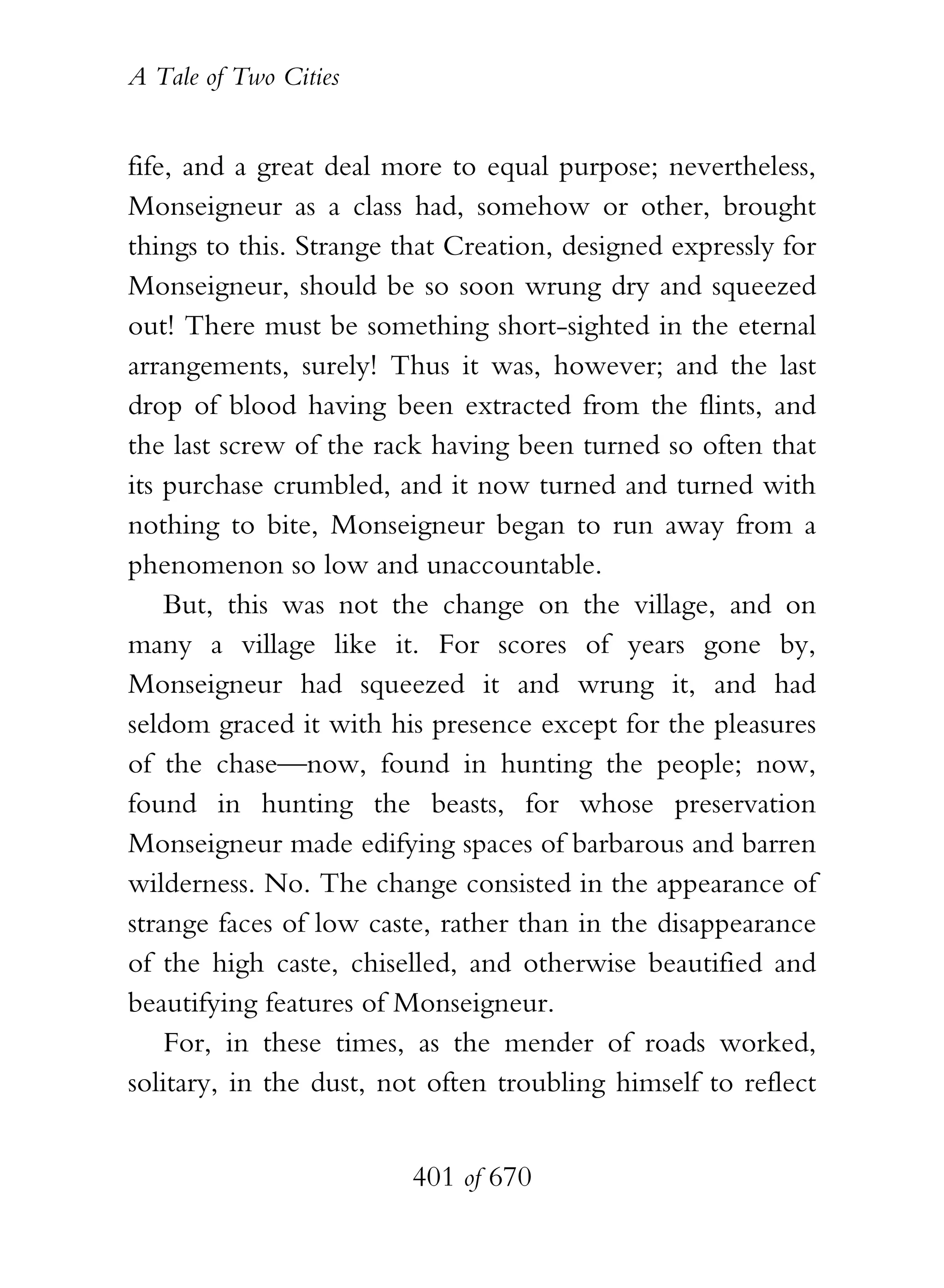 A Tale of Two Cities
401 of 670
fife, and a great deal more to equal purpose; nevertheless,
Monseigneur as a class had, somehow or other, brought
things to this. Strange that Creation, designed expressly for
Monseigneur, should be so soon wrung dry and squeezed
out! There must be something short-sighted in the eternal
arrangements, surely! Thus it was, however; and the last
drop of blood having been extracted from the flints, and
the last screw of the rack having been turned so often that
its purchase crumbled, and it now turned and turned with
nothing to bite, Monseigneur began to run away from a
phenomenon so low and unaccountable.
But, this was not the change on the village, and on
many a village like it. For scores of years gone by,
Monseigneur had squeezed it and wrung it, and had
seldom graced it with his presence except for the pleasures
of the chase—now, found in hunting the people; now,
found in hunting the beasts, for whose preservation
Monseigneur made edifying spaces of barbarous and barren
wilderness. No. The change consisted in the appearance of
strange faces of low caste, rather than in the disappearance
of the high caste, chiselled, and otherwise beautified and
beautifying features of Monseigneur.
For, in these times, as the mender of roads worked,
solitary, in the dust, not often troubling himself to reflect
 