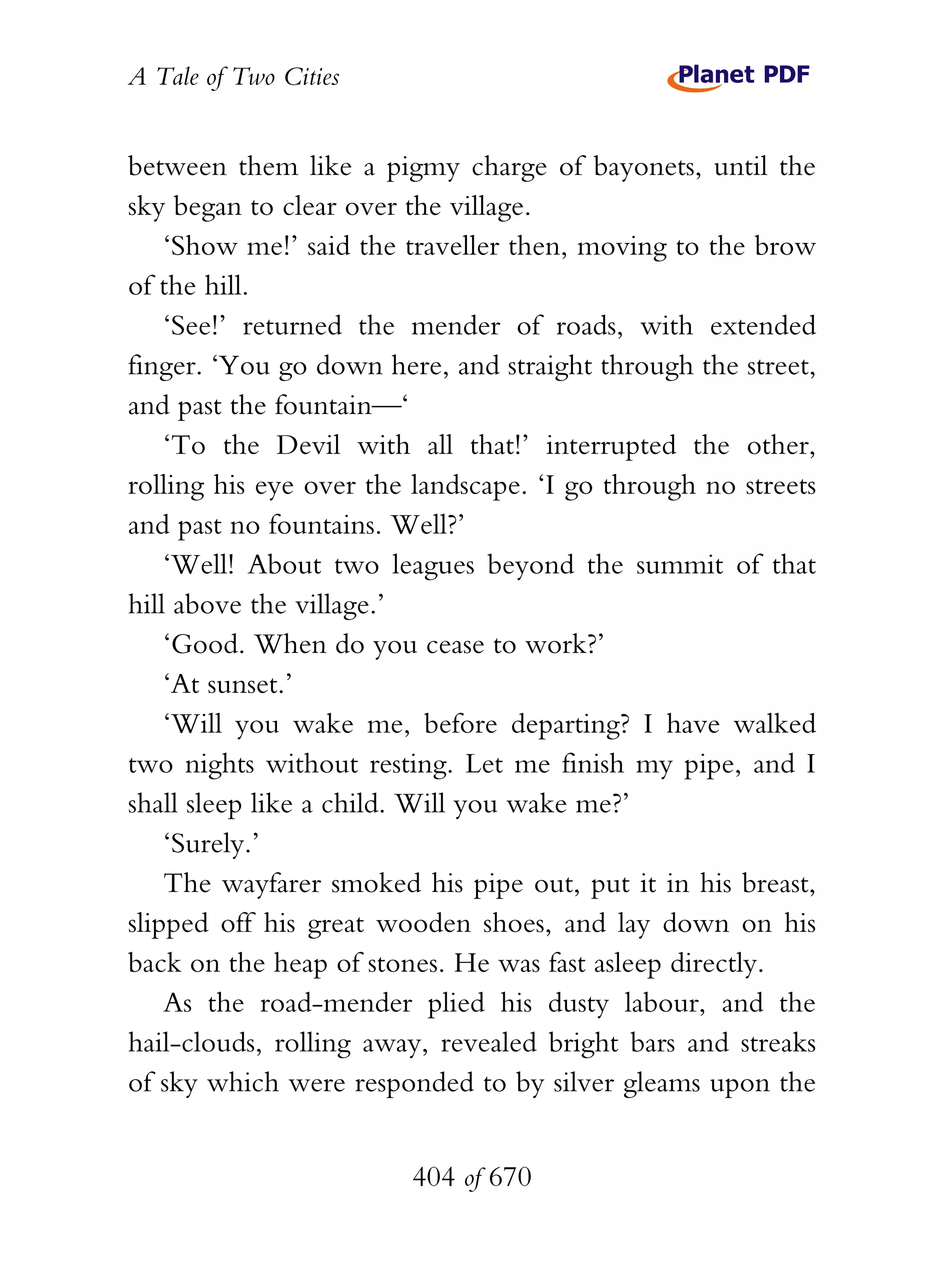 A Tale of Two Cities
404 of 670
between them like a pigmy charge of bayonets, until the
sky began to clear over the village.
‘Show me!’ said the traveller then, moving to the brow
of the hill.
‘See!’ returned the mender of roads, with extended
finger. ‘You go down here, and straight through the street,
and past the fountain—‘
‘To the Devil with all that!’ interrupted the other,
rolling his eye over the landscape. ‘I go through no streets
and past no fountains. Well?’
‘Well! About two leagues beyond the summit of that
hill above the village.’
‘Good. When do you cease to work?’
‘At sunset.’
‘Will you wake me, before departing? I have walked
two nights without resting. Let me finish my pipe, and I
shall sleep like a child. Will you wake me?’
‘Surely.’
The wayfarer smoked his pipe out, put it in his breast,
slipped off his great wooden shoes, and lay down on his
back on the heap of stones. He was fast asleep directly.
As the road-mender plied his dusty labour, and the
hail-clouds, rolling away, revealed bright bars and streaks
of sky which were responded to by silver gleams upon the
 
