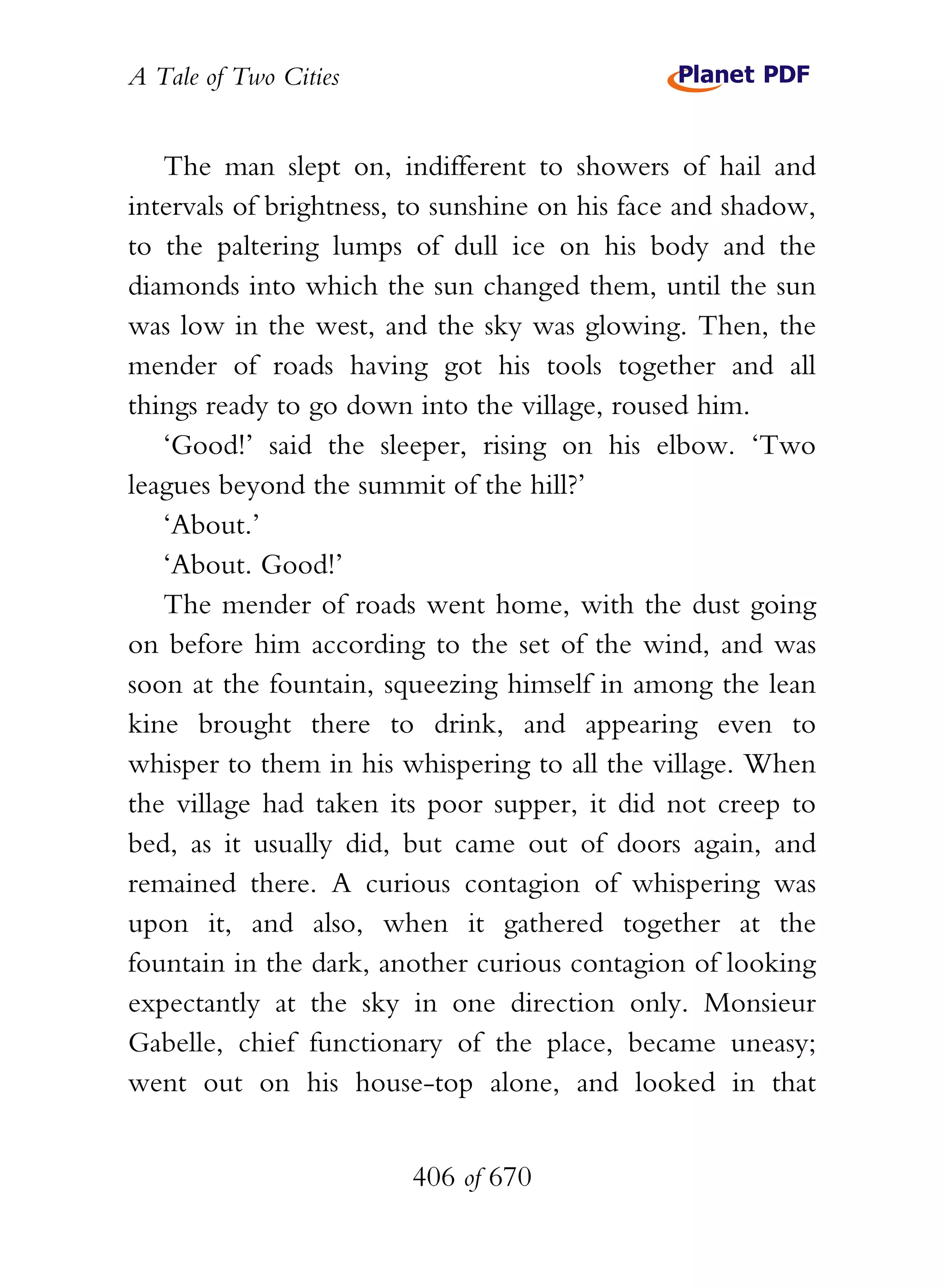 A Tale of Two Cities
406 of 670
The man slept on, indifferent to showers of hail and
intervals of brightness, to sunshine on his face and shadow,
to the paltering lumps of dull ice on his body and the
diamonds into which the sun changed them, until the sun
was low in the west, and the sky was glowing. Then, the
mender of roads having got his tools together and all
things ready to go down into the village, roused him.
‘Good!’ said the sleeper, rising on his elbow. ‘Two
leagues beyond the summit of the hill?’
‘About.’
‘About. Good!’
The mender of roads went home, with the dust going
on before him according to the set of the wind, and was
soon at the fountain, squeezing himself in among the lean
kine brought there to drink, and appearing even to
whisper to them in his whispering to all the village. When
the village had taken its poor supper, it did not creep to
bed, as it usually did, but came out of doors again, and
remained there. A curious contagion of whispering was
upon it, and also, when it gathered together at the
fountain in the dark, another curious contagion of looking
expectantly at the sky in one direction only. Monsieur
Gabelle, chief functionary of the place, became uneasy;
went out on his house-top alone, and looked in that
 