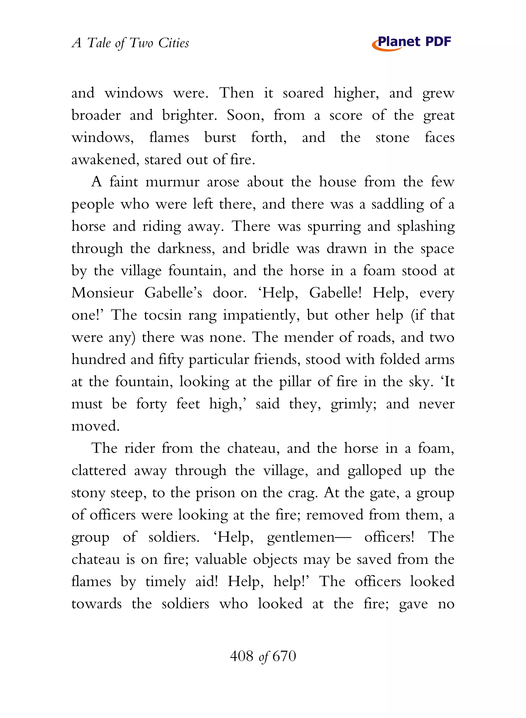 A Tale of Two Cities
408 of 670
and windows were. Then it soared higher, and grew
broader and brighter. Soon, from a score of the great
windows, flames burst forth, and the stone faces
awakened, stared out of fire.
A faint murmur arose about the house from the few
people who were left there, and there was a saddling of a
horse and riding away. There was spurring and splashing
through the darkness, and bridle was drawn in the space
by the village fountain, and the horse in a foam stood at
Monsieur Gabelle’s door. ‘Help, Gabelle! Help, every
one!’ The tocsin rang impatiently, but other help (if that
were any) there was none. The mender of roads, and two
hundred and fifty particular friends, stood with folded arms
at the fountain, looking at the pillar of fire in the sky. ‘It
must be forty feet high,’ said they, grimly; and never
moved.
The rider from the chateau, and the horse in a foam,
clattered away through the village, and galloped up the
stony steep, to the prison on the crag. At the gate, a group
of officers were looking at the fire; removed from them, a
group of soldiers. ‘Help, gentlemen— officers! The
chateau is on fire; valuable objects may be saved from the
flames by timely aid! Help, help!’ The officers looked
towards the soldiers who looked at the fire; gave no
 