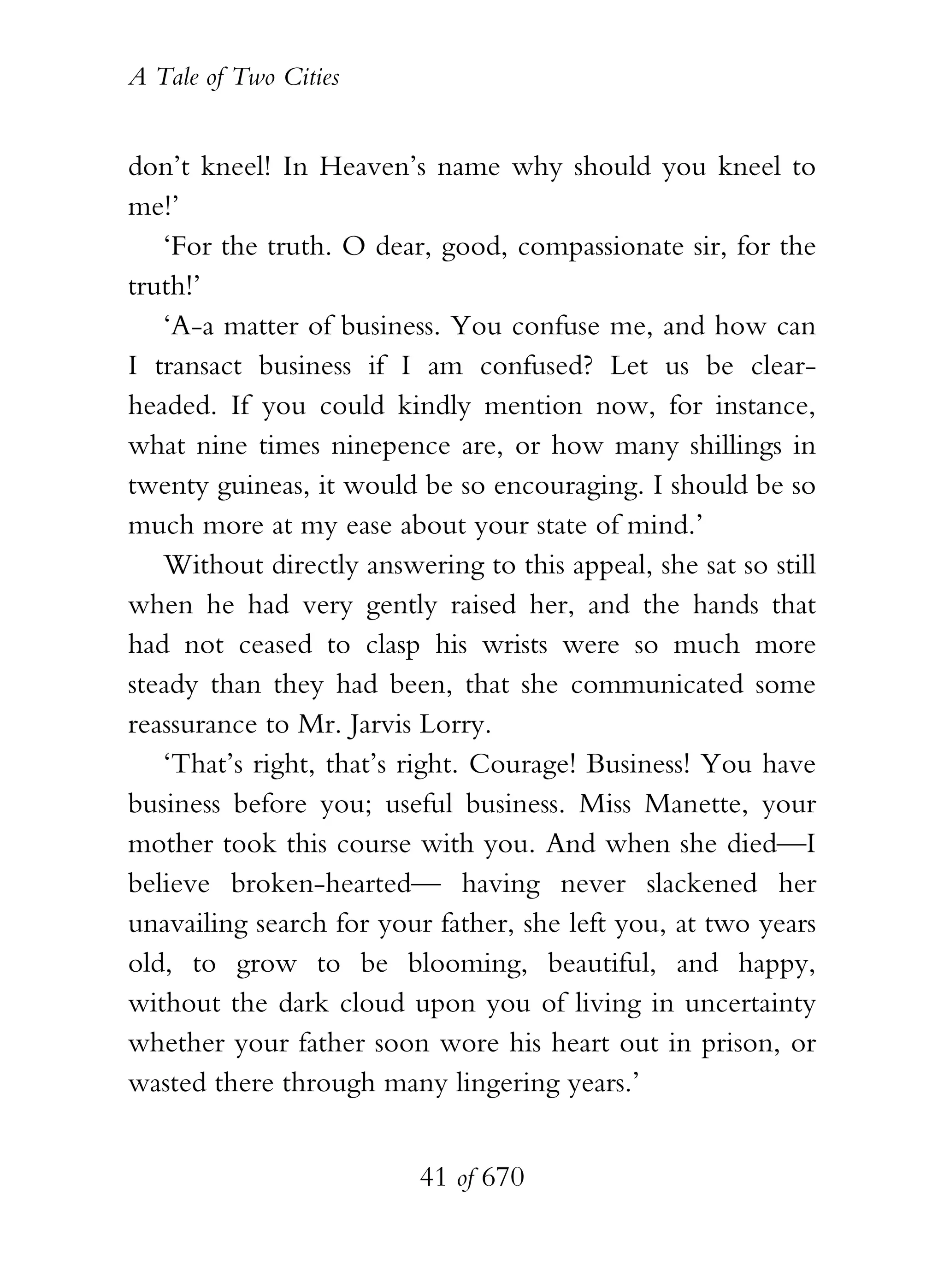 A Tale of Two Cities
41 of 670
don’t kneel! In Heaven’s name why should you kneel to
me!’
‘For the truth. O dear, good, compassionate sir, for the
truth!’
‘A-a matter of business. You confuse me, and how can
I transact business if I am confused? Let us be clear-
headed. If you could kindly mention now, for instance,
what nine times ninepence are, or how many shillings in
twenty guineas, it would be so encouraging. I should be so
much more at my ease about your state of mind.’
Without directly answering to this appeal, she sat so still
when he had very gently raised her, and the hands that
had not ceased to clasp his wrists were so much more
steady than they had been, that she communicated some
reassurance to Mr. Jarvis Lorry.
‘That’s right, that’s right. Courage! Business! You have
business before you; useful business. Miss Manette, your
mother took this course with you. And when she died—I
believe broken-hearted— having never slackened her
unavailing search for your father, she left you, at two years
old, to grow to be blooming, beautiful, and happy,
without the dark cloud upon you of living in uncertainty
whether your father soon wore his heart out in prison, or
wasted there through many lingering years.’
 