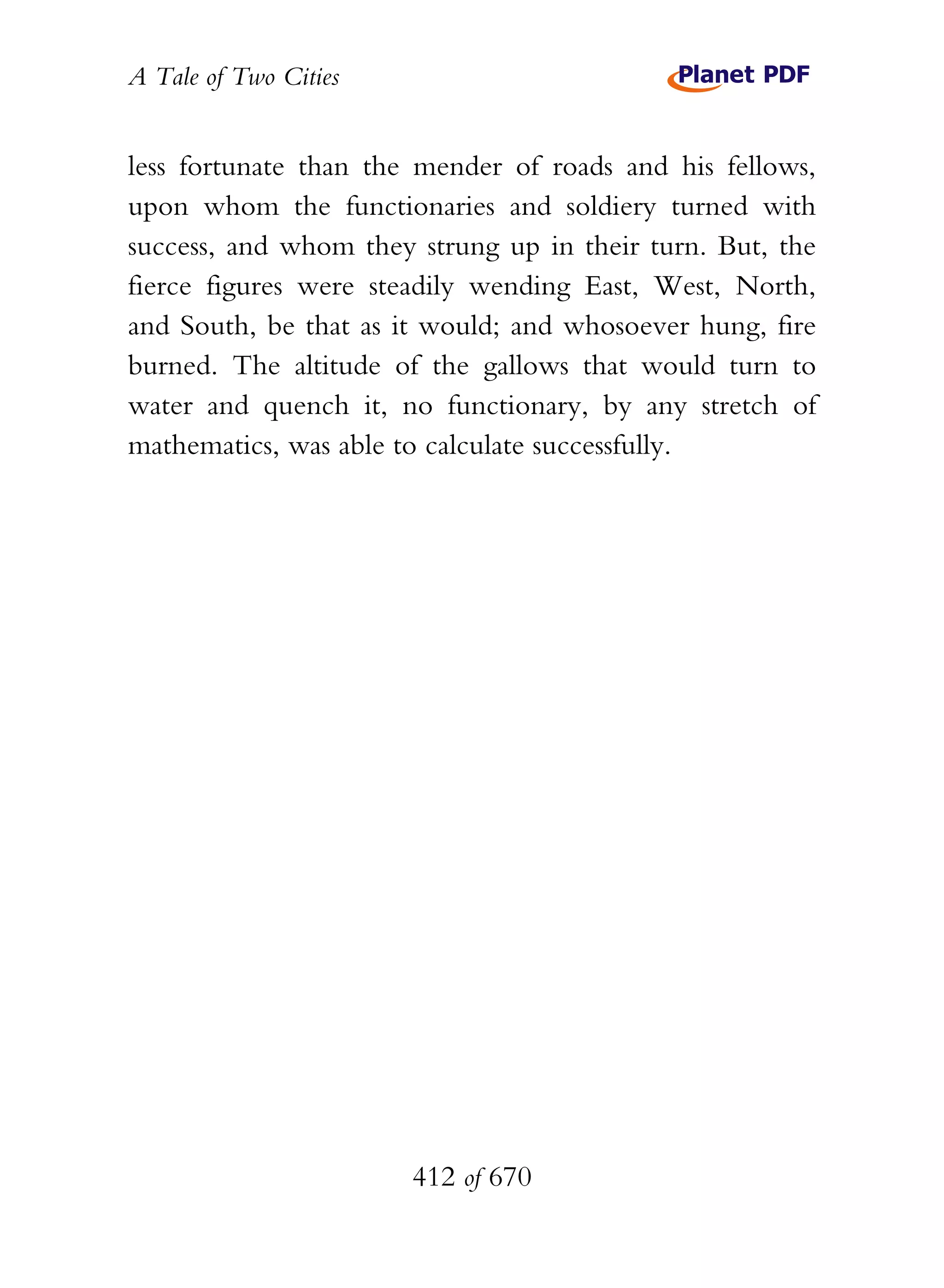 A Tale of Two Cities
412 of 670
less fortunate than the mender of roads and his fellows,
upon whom the functionaries and soldiery turned with
success, and whom they strung up in their turn. But, the
fierce figures were steadily wending East, West, North,
and South, be that as it would; and whosoever hung, fire
burned. The altitude of the gallows that would turn to
water and quench it, no functionary, by any stretch of
mathematics, was able to calculate successfully.
 