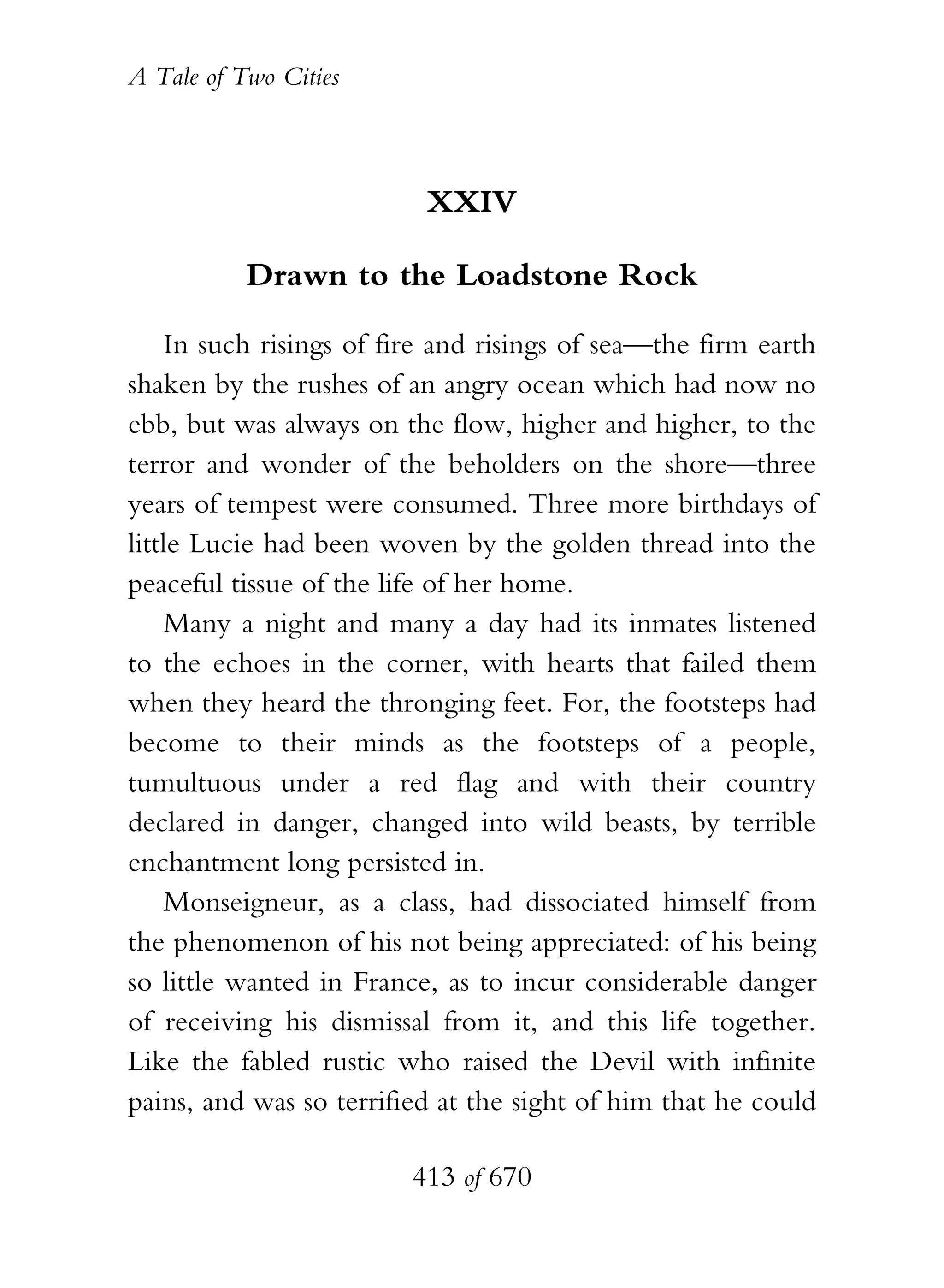 A Tale of Two Cities
413 of 670
XXIV
Drawn to the Loadstone Rock
In such risings of fire and risings of sea—the firm earth
shaken by the rushes of an angry ocean which had now no
ebb, but was always on the flow, higher and higher, to the
terror and wonder of the beholders on the shore—three
years of tempest were consumed. Three more birthdays of
little Lucie had been woven by the golden thread into the
peaceful tissue of the life of her home.
Many a night and many a day had its inmates listened
to the echoes in the corner, with hearts that failed them
when they heard the thronging feet. For, the footsteps had
become to their minds as the footsteps of a people,
tumultuous under a red flag and with their country
declared in danger, changed into wild beasts, by terrible
enchantment long persisted in.
Monseigneur, as a class, had dissociated himself from
the phenomenon of his not being appreciated: of his being
so little wanted in France, as to incur considerable danger
of receiving his dismissal from it, and this life together.
Like the fabled rustic who raised the Devil with infinite
pains, and was so terrified at the sight of him that he could
 