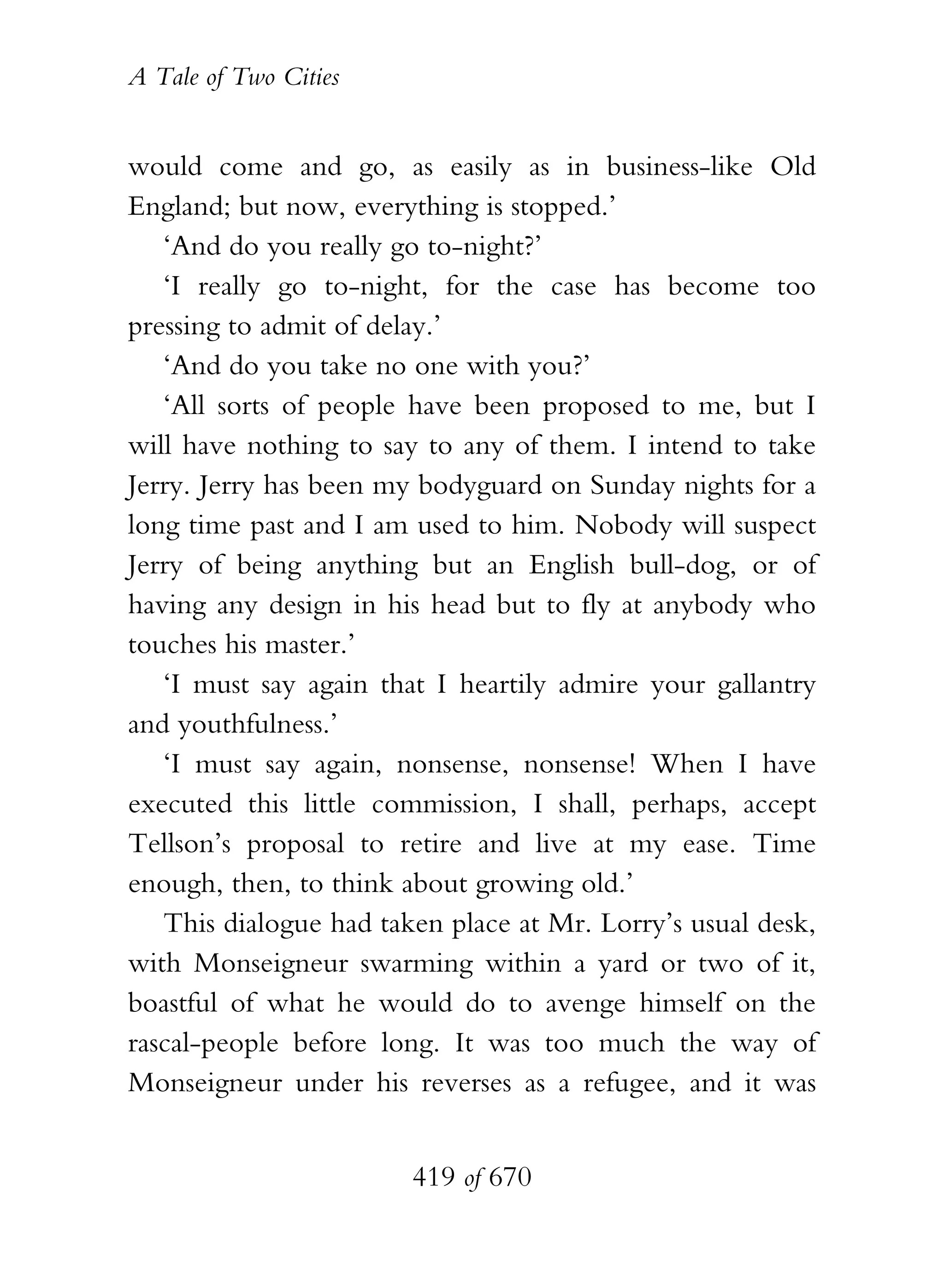 A Tale of Two Cities
419 of 670
would come and go, as easily as in business-like Old
England; but now, everything is stopped.’
‘And do you really go to-night?’
‘I really go to-night, for the case has become too
pressing to admit of delay.’
‘And do you take no one with you?’
‘All sorts of people have been proposed to me, but I
will have nothing to say to any of them. I intend to take
Jerry. Jerry has been my bodyguard on Sunday nights for a
long time past and I am used to him. Nobody will suspect
Jerry of being anything but an English bull-dog, or of
having any design in his head but to fly at anybody who
touches his master.’
‘I must say again that I heartily admire your gallantry
and youthfulness.’
‘I must say again, nonsense, nonsense! When I have
executed this little commission, I shall, perhaps, accept
Tellson’s proposal to retire and live at my ease. Time
enough, then, to think about growing old.’
This dialogue had taken place at Mr. Lorry’s usual desk,
with Monseigneur swarming within a yard or two of it,
boastful of what he would do to avenge himself on the
rascal-people before long. It was too much the way of
Monseigneur under his reverses as a refugee, and it was
 