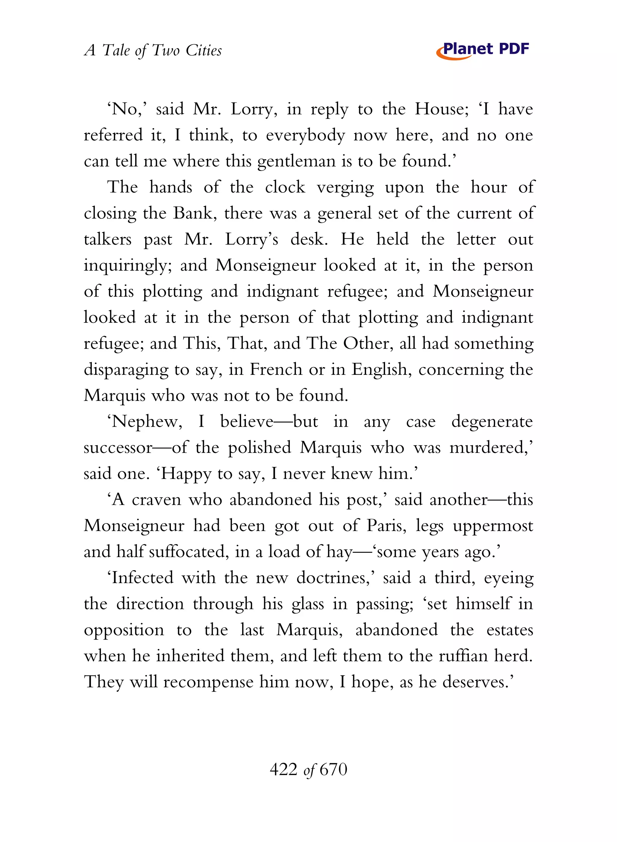 A Tale of Two Cities
422 of 670
‘No,’ said Mr. Lorry, in reply to the House; ‘I have
referred it, I think, to everybody now here, and no one
can tell me where this gentleman is to be found.’
The hands of the clock verging upon the hour of
closing the Bank, there was a general set of the current of
talkers past Mr. Lorry’s desk. He held the letter out
inquiringly; and Monseigneur looked at it, in the person
of this plotting and indignant refugee; and Monseigneur
looked at it in the person of that plotting and indignant
refugee; and This, That, and The Other, all had something
disparaging to say, in French or in English, concerning the
Marquis who was not to be found.
‘Nephew, I believe—but in any case degenerate
successor—of the polished Marquis who was murdered,’
said one. ‘Happy to say, I never knew him.’
‘A craven who abandoned his post,’ said another—this
Monseigneur had been got out of Paris, legs uppermost
and half suffocated, in a load of hay—‘some years ago.’
‘Infected with the new doctrines,’ said a third, eyeing
the direction through his glass in passing; ‘set himself in
opposition to the last Marquis, abandoned the estates
when he inherited them, and left them to the ruffian herd.
They will recompense him now, I hope, as he deserves.’
 