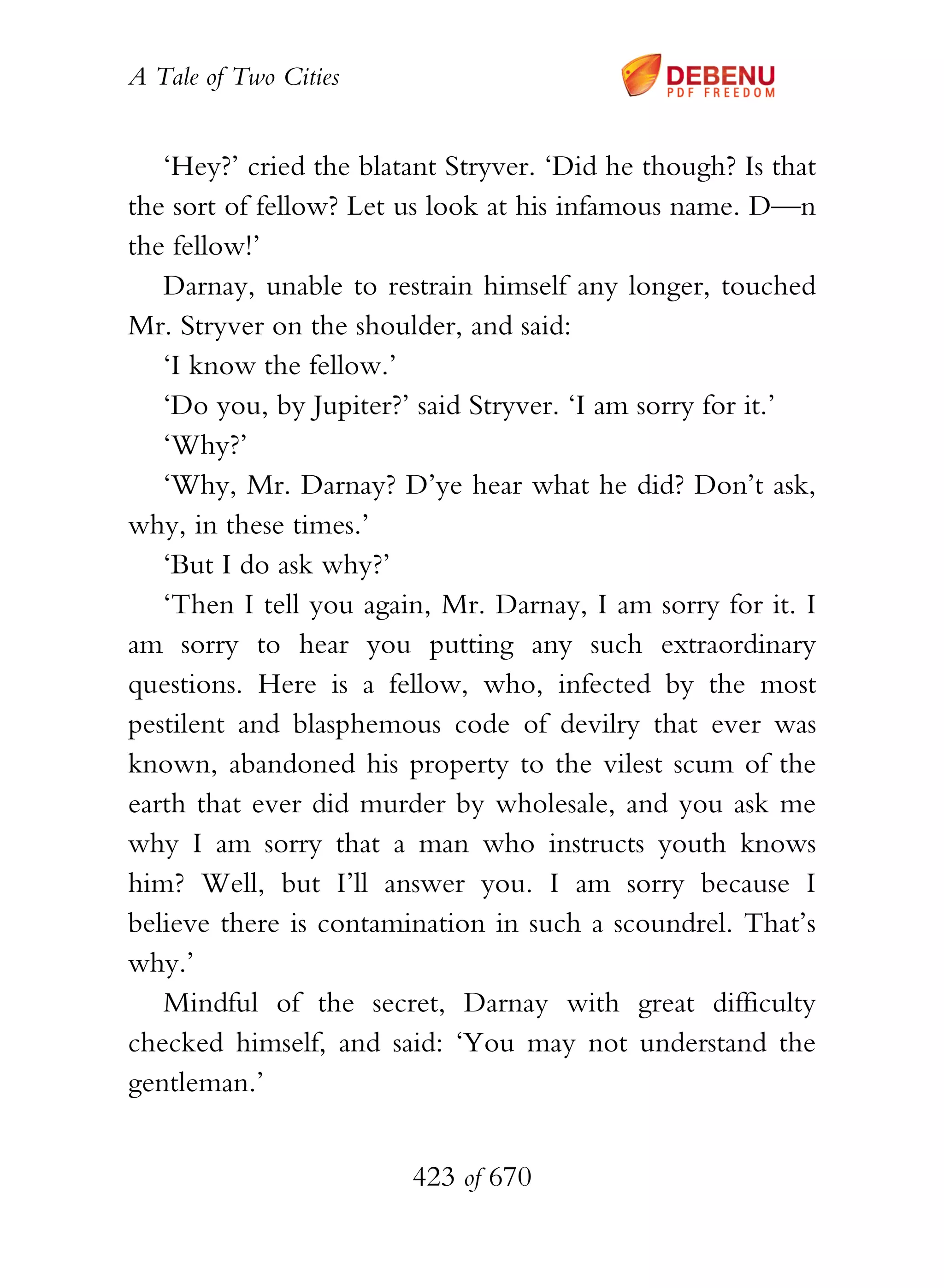 A Tale of Two Cities
423 of 670
‘Hey?’ cried the blatant Stryver. ‘Did he though? Is that
the sort of fellow? Let us look at his infamous name. D—n
the fellow!’
Darnay, unable to restrain himself any longer, touched
Mr. Stryver on the shoulder, and said:
‘I know the fellow.’
‘Do you, by Jupiter?’ said Stryver. ‘I am sorry for it.’
‘Why?’
‘Why, Mr. Darnay? D’ye hear what he did? Don’t ask,
why, in these times.’
‘But I do ask why?’
‘Then I tell you again, Mr. Darnay, I am sorry for it. I
am sorry to hear you putting any such extraordinary
questions. Here is a fellow, who, infected by the most
pestilent and blasphemous code of devilry that ever was
known, abandoned his property to the vilest scum of the
earth that ever did murder by wholesale, and you ask me
why I am sorry that a man who instructs youth knows
him? Well, but I’ll answer you. I am sorry because I
believe there is contamination in such a scoundrel. That’s
why.’
Mindful of the secret, Darnay with great difficulty
checked himself, and said: ‘You may not understand the
gentleman.’
 