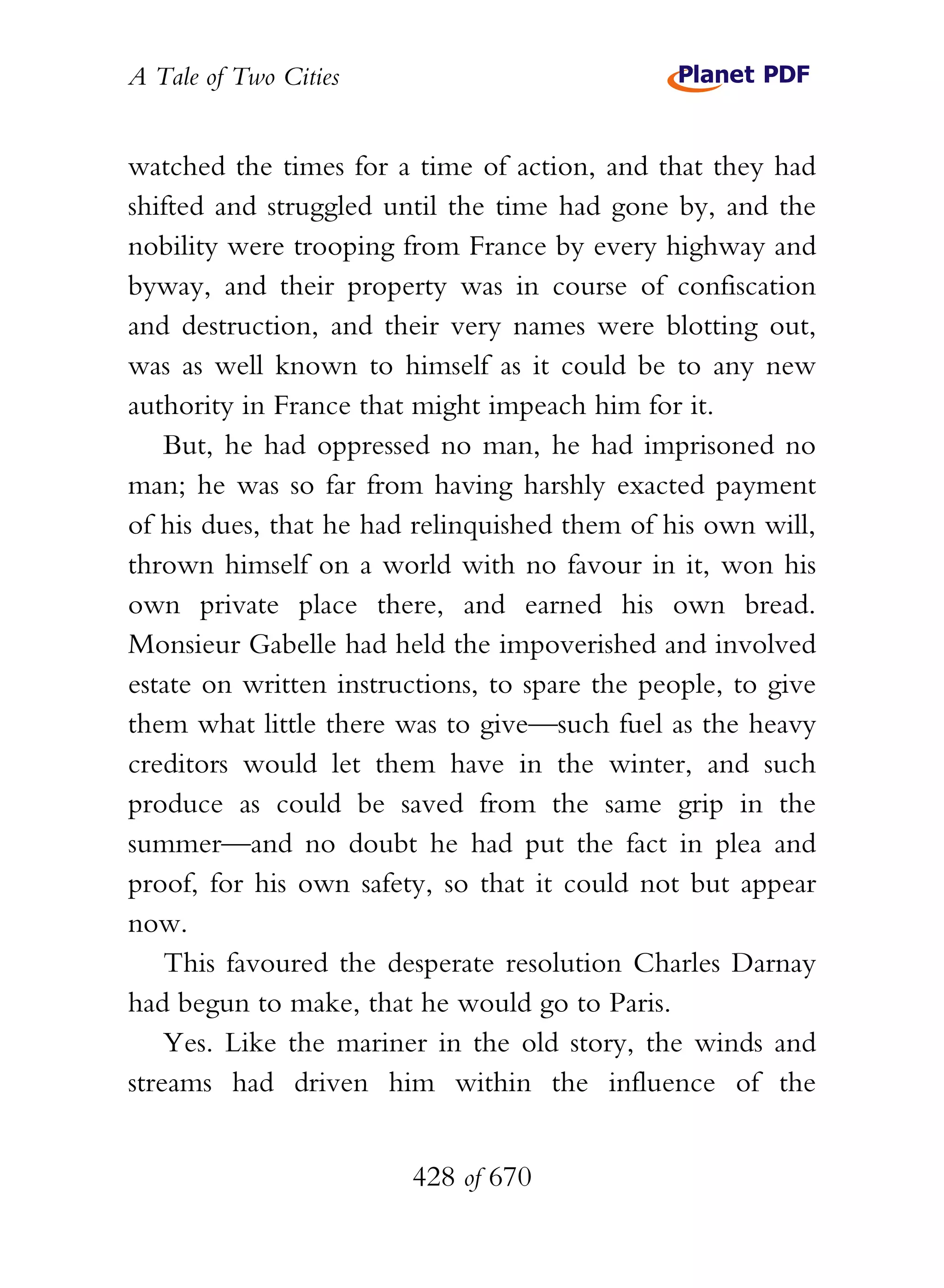 A Tale of Two Cities
428 of 670
watched the times for a time of action, and that they had
shifted and struggled until the time had gone by, and the
nobility were trooping from France by every highway and
byway, and their property was in course of confiscation
and destruction, and their very names were blotting out,
was as well known to himself as it could be to any new
authority in France that might impeach him for it.
But, he had oppressed no man, he had imprisoned no
man; he was so far from having harshly exacted payment
of his dues, that he had relinquished them of his own will,
thrown himself on a world with no favour in it, won his
own private place there, and earned his own bread.
Monsieur Gabelle had held the impoverished and involved
estate on written instructions, to spare the people, to give
them what little there was to give—such fuel as the heavy
creditors would let them have in the winter, and such
produce as could be saved from the same grip in the
summer—and no doubt he had put the fact in plea and
proof, for his own safety, so that it could not but appear
now.
This favoured the desperate resolution Charles Darnay
had begun to make, that he would go to Paris.
Yes. Like the mariner in the old story, the winds and
streams had driven him within the influence of the
 