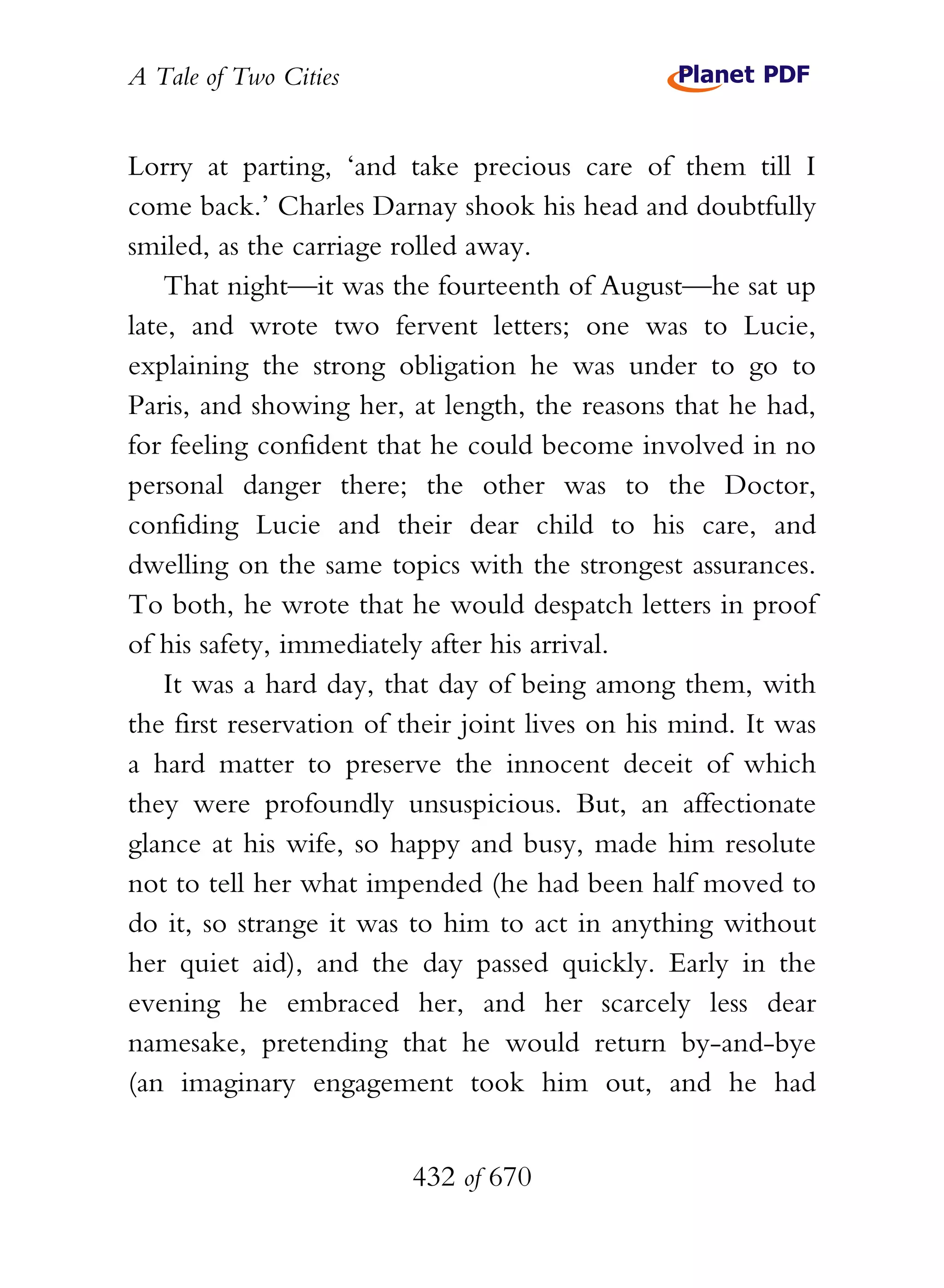 A Tale of Two Cities
432 of 670
Lorry at parting, ‘and take precious care of them till I
come back.’ Charles Darnay shook his head and doubtfully
smiled, as the carriage rolled away.
That night—it was the fourteenth of August—he sat up
late, and wrote two fervent letters; one was to Lucie,
explaining the strong obligation he was under to go to
Paris, and showing her, at length, the reasons that he had,
for feeling confident that he could become involved in no
personal danger there; the other was to the Doctor,
confiding Lucie and their dear child to his care, and
dwelling on the same topics with the strongest assurances.
To both, he wrote that he would despatch letters in proof
of his safety, immediately after his arrival.
It was a hard day, that day of being among them, with
the first reservation of their joint lives on his mind. It was
a hard matter to preserve the innocent deceit of which
they were profoundly unsuspicious. But, an affectionate
glance at his wife, so happy and busy, made him resolute
not to tell her what impended (he had been half moved to
do it, so strange it was to him to act in anything without
her quiet aid), and the day passed quickly. Early in the
evening he embraced her, and her scarcely less dear
namesake, pretending that he would return by-and-bye
(an imaginary engagement took him out, and he had
 
