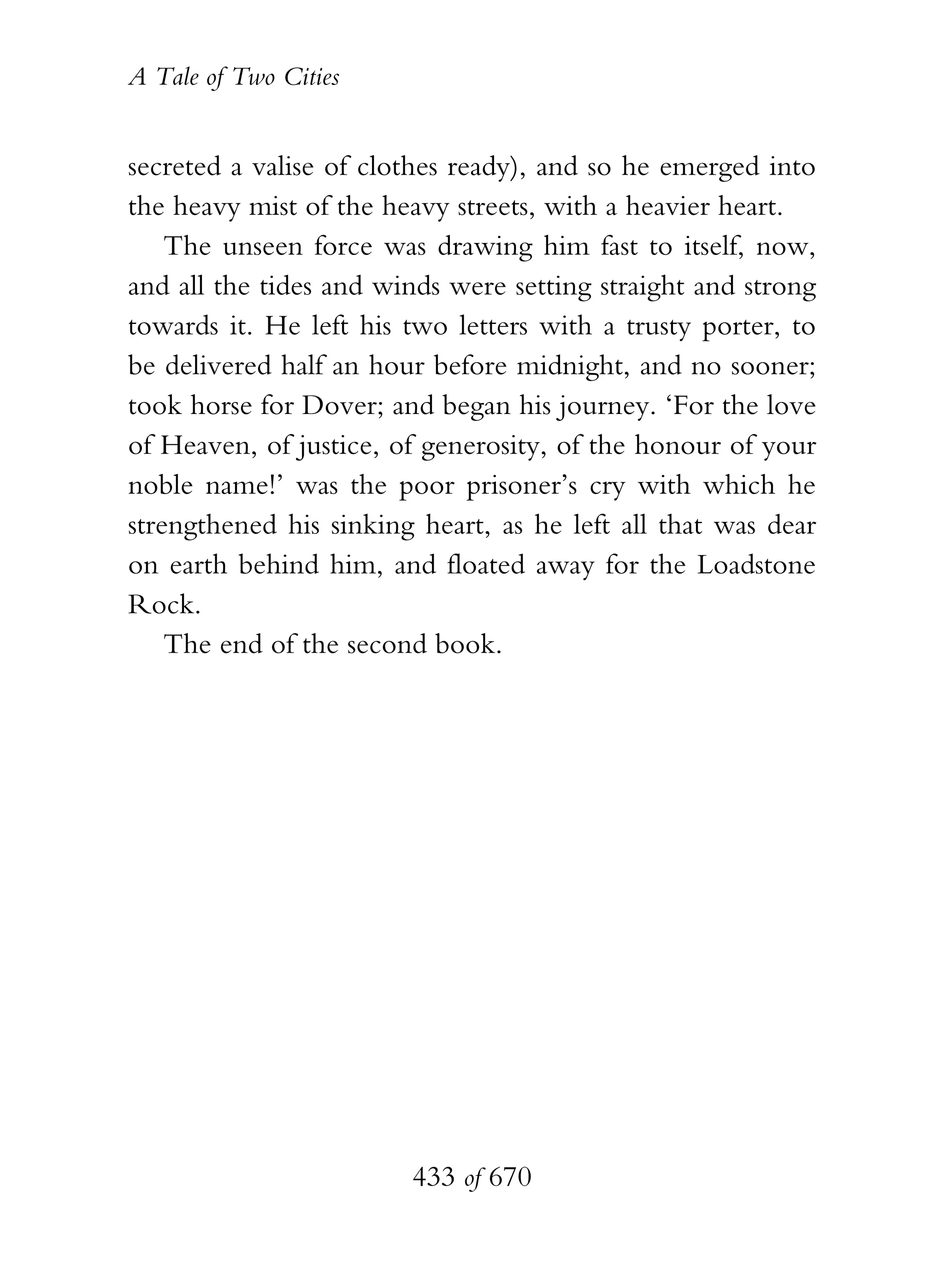 A Tale of Two Cities
433 of 670
secreted a valise of clothes ready), and so he emerged into
the heavy mist of the heavy streets, with a heavier heart.
The unseen force was drawing him fast to itself, now,
and all the tides and winds were setting straight and strong
towards it. He left his two letters with a trusty porter, to
be delivered half an hour before midnight, and no sooner;
took horse for Dover; and began his journey. ‘For the love
of Heaven, of justice, of generosity, of the honour of your
noble name!’ was the poor prisoner’s cry with which he
strengthened his sinking heart, as he left all that was dear
on earth behind him, and floated away for the Loadstone
Rock.
The end of the second book.
 