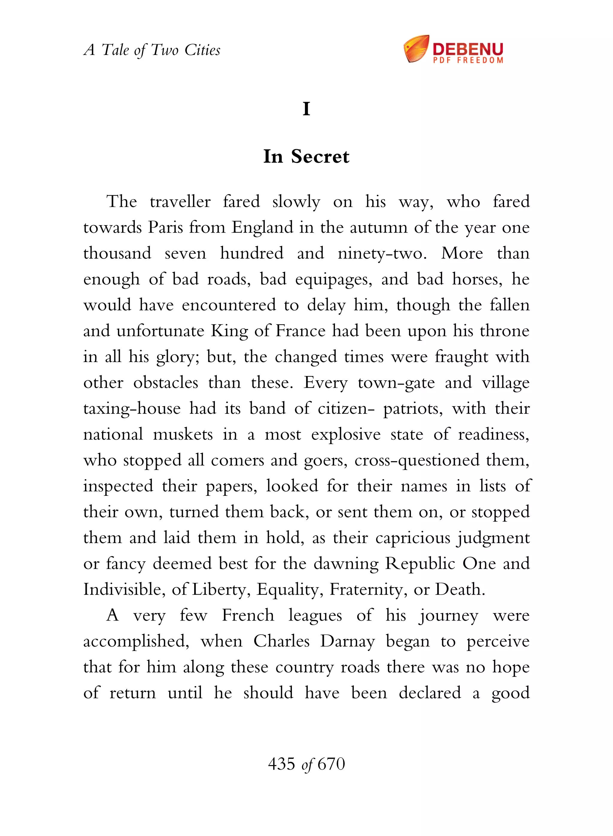 A Tale of Two Cities
435 of 670
I
In Secret
The traveller fared slowly on his way, who fared
towards Paris from England in the autumn of the year one
thousand seven hundred and ninety-two. More than
enough of bad roads, bad equipages, and bad horses, he
would have encountered to delay him, though the fallen
and unfortunate King of France had been upon his throne
in all his glory; but, the changed times were fraught with
other obstacles than these. Every town-gate and village
taxing-house had its band of citizen- patriots, with their
national muskets in a most explosive state of readiness,
who stopped all comers and goers, cross-questioned them,
inspected their papers, looked for their names in lists of
their own, turned them back, or sent them on, or stopped
them and laid them in hold, as their capricious judgment
or fancy deemed best for the dawning Republic One and
Indivisible, of Liberty, Equality, Fraternity, or Death.
A very few French leagues of his journey were
accomplished, when Charles Darnay began to perceive
that for him along these country roads there was no hope
of return until he should have been declared a good
 