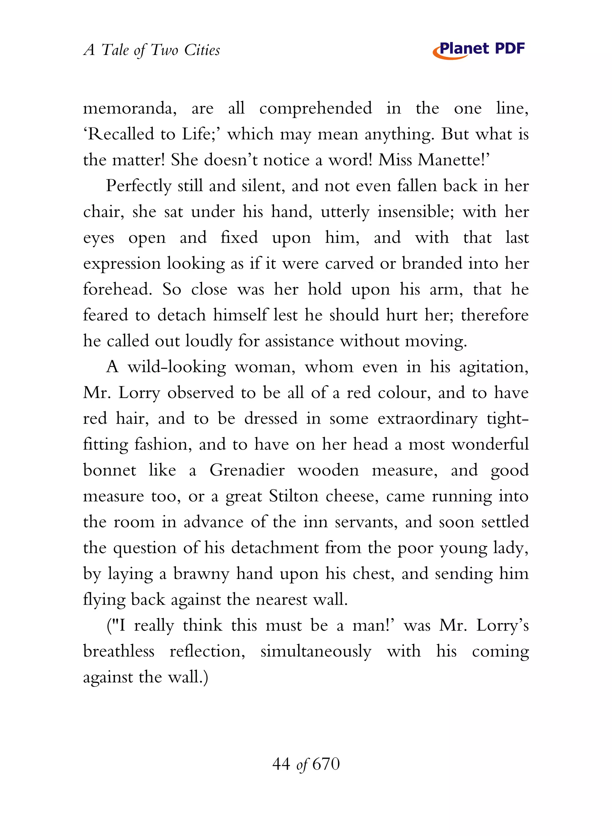 A Tale of Two Cities
44 of 670
memoranda, are all comprehended in the one line,
‘Recalled to Life;’ which may mean anything. But what is
the matter! She doesn’t notice a word! Miss Manette!’
Perfectly still and silent, and not even fallen back in her
chair, she sat under his hand, utterly insensible; with her
eyes open and fixed upon him, and with that last
expression looking as if it were carved or branded into her
forehead. So close was her hold upon his arm, that he
feared to detach himself lest he should hurt her; therefore
he called out loudly for assistance without moving.
A wild-looking woman, whom even in his agitation,
Mr. Lorry observed to be all of a red colour, and to have
red hair, and to be dressed in some extraordinary tight-
fitting fashion, and to have on her head a most wonderful
bonnet like a Grenadier wooden measure, and good
measure too, or a great Stilton cheese, came running into
the room in advance of the inn servants, and soon settled
the question of his detachment from the poor young lady,
by laying a brawny hand upon his chest, and sending him
flying back against the nearest wall.
("I really think this must be a man!’ was Mr. Lorry’s
breathless reflection, simultaneously with his coming
against the wall.)
 