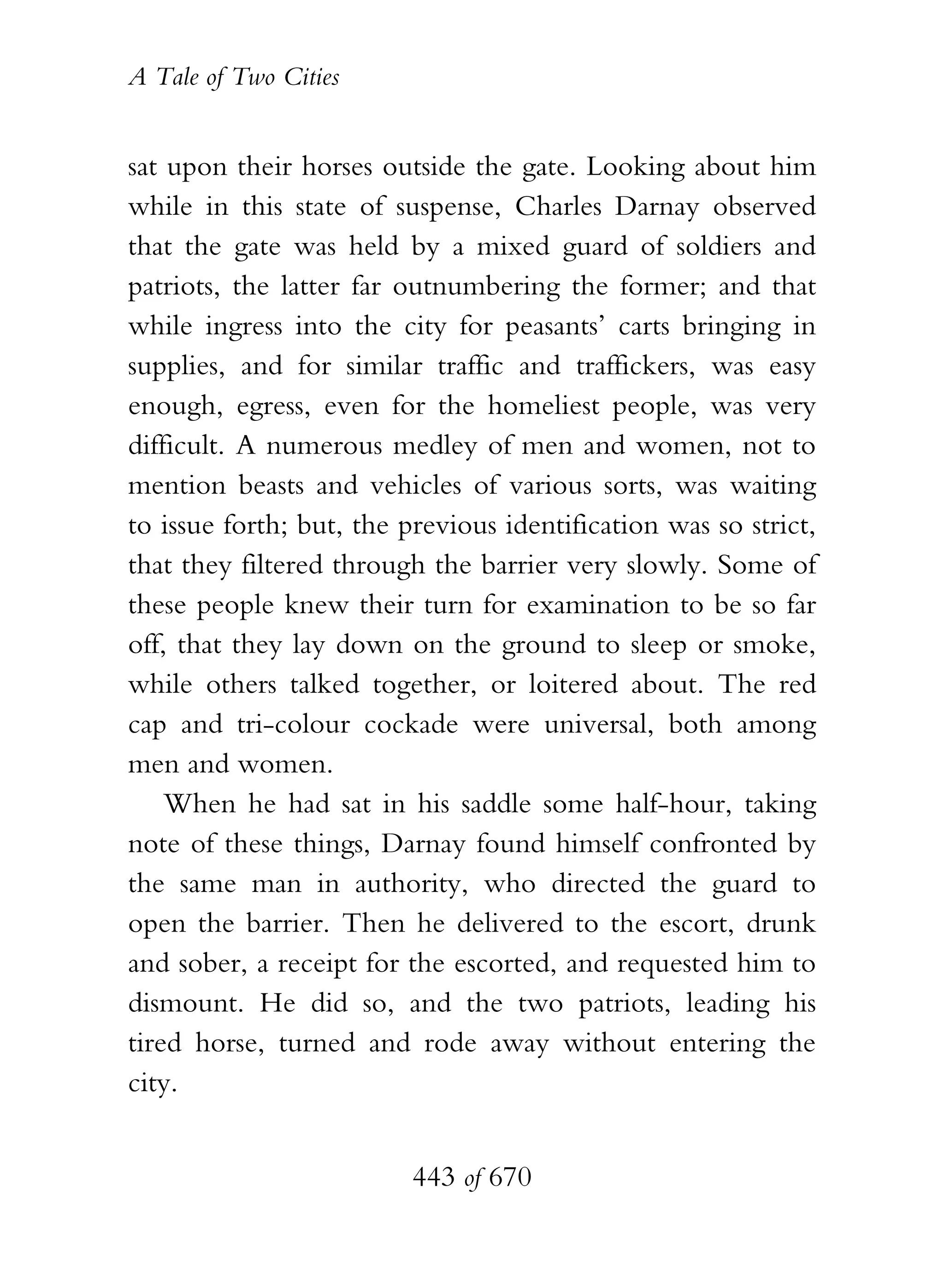 A Tale of Two Cities
443 of 670
sat upon their horses outside the gate. Looking about him
while in this state of suspense, Charles Darnay observed
that the gate was held by a mixed guard of soldiers and
patriots, the latter far outnumbering the former; and that
while ingress into the city for peasants’ carts bringing in
supplies, and for similar traffic and traffickers, was easy
enough, egress, even for the homeliest people, was very
difficult. A numerous medley of men and women, not to
mention beasts and vehicles of various sorts, was waiting
to issue forth; but, the previous identification was so strict,
that they filtered through the barrier very slowly. Some of
these people knew their turn for examination to be so far
off, that they lay down on the ground to sleep or smoke,
while others talked together, or loitered about. The red
cap and tri-colour cockade were universal, both among
men and women.
When he had sat in his saddle some half-hour, taking
note of these things, Darnay found himself confronted by
the same man in authority, who directed the guard to
open the barrier. Then he delivered to the escort, drunk
and sober, a receipt for the escorted, and requested him to
dismount. He did so, and the two patriots, leading his
tired horse, turned and rode away without entering the
city.
 