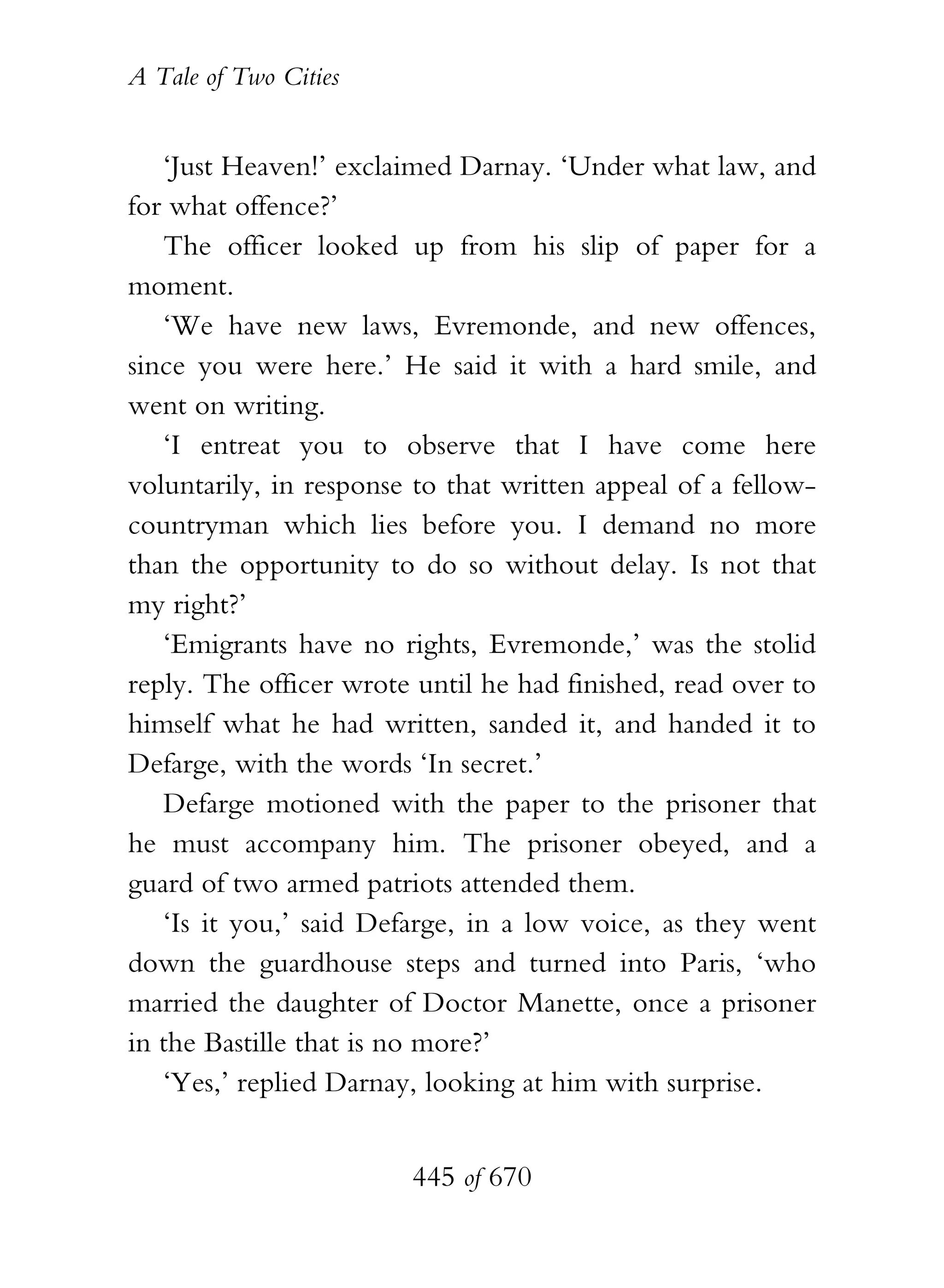 A Tale of Two Cities
445 of 670
‘Just Heaven!’ exclaimed Darnay. ‘Under what law, and
for what offence?’
The officer looked up from his slip of paper for a
moment.
‘We have new laws, Evremonde, and new offences,
since you were here.’ He said it with a hard smile, and
went on writing.
‘I entreat you to observe that I have come here
voluntarily, in response to that written appeal of a fellow-
countryman which lies before you. I demand no more
than the opportunity to do so without delay. Is not that
my right?’
‘Emigrants have no rights, Evremonde,’ was the stolid
reply. The officer wrote until he had finished, read over to
himself what he had written, sanded it, and handed it to
Defarge, with the words ‘In secret.’
Defarge motioned with the paper to the prisoner that
he must accompany him. The prisoner obeyed, and a
guard of two armed patriots attended them.
‘Is it you,’ said Defarge, in a low voice, as they went
down the guardhouse steps and turned into Paris, ‘who
married the daughter of Doctor Manette, once a prisoner
in the Bastille that is no more?’
‘Yes,’ replied Darnay, looking at him with surprise.
 