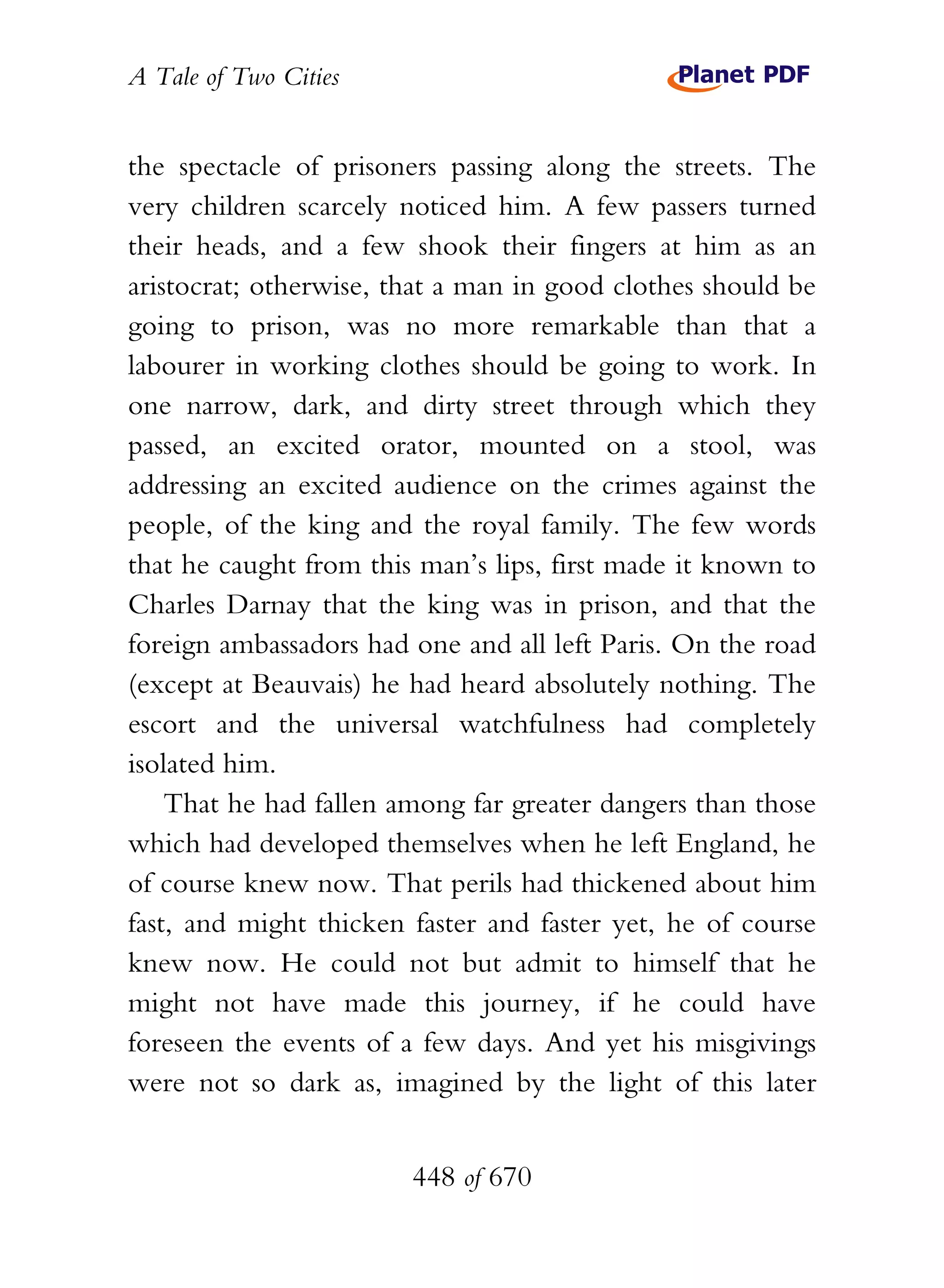 A Tale of Two Cities
448 of 670
the spectacle of prisoners passing along the streets. The
very children scarcely noticed him. A few passers turned
their heads, and a few shook their fingers at him as an
aristocrat; otherwise, that a man in good clothes should be
going to prison, was no more remarkable than that a
labourer in working clothes should be going to work. In
one narrow, dark, and dirty street through which they
passed, an excited orator, mounted on a stool, was
addressing an excited audience on the crimes against the
people, of the king and the royal family. The few words
that he caught from this man’s lips, first made it known to
Charles Darnay that the king was in prison, and that the
foreign ambassadors had one and all left Paris. On the road
(except at Beauvais) he had heard absolutely nothing. The
escort and the universal watchfulness had completely
isolated him.
That he had fallen among far greater dangers than those
which had developed themselves when he left England, he
of course knew now. That perils had thickened about him
fast, and might thicken faster and faster yet, he of course
knew now. He could not but admit to himself that he
might not have made this journey, if he could have
foreseen the events of a few days. And yet his misgivings
were not so dark as, imagined by the light of this later
 