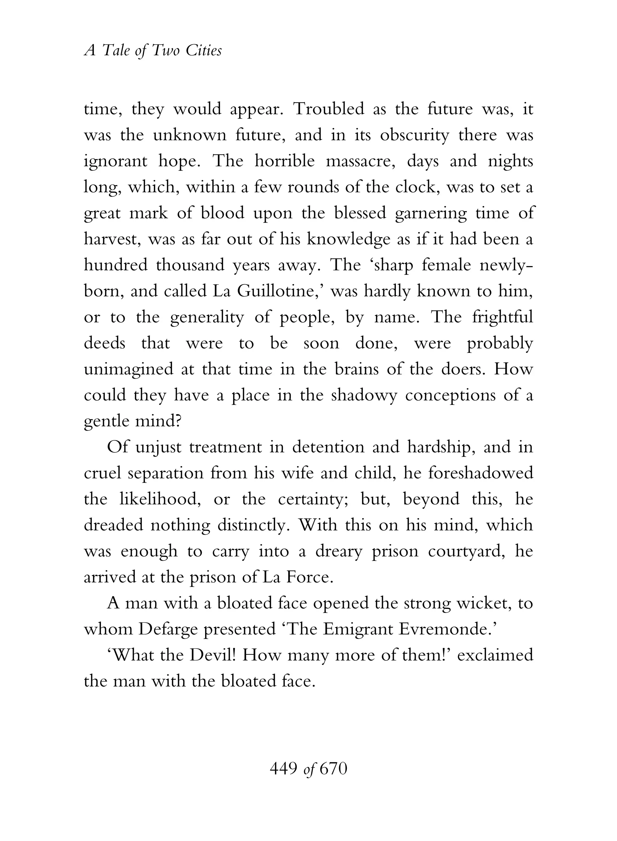 A Tale of Two Cities
449 of 670
time, they would appear. Troubled as the future was, it
was the unknown future, and in its obscurity there was
ignorant hope. The horrible massacre, days and nights
long, which, within a few rounds of the clock, was to set a
great mark of blood upon the blessed garnering time of
harvest, was as far out of his knowledge as if it had been a
hundred thousand years away. The ‘sharp female newly-
born, and called La Guillotine,’ was hardly known to him,
or to the generality of people, by name. The frightful
deeds that were to be soon done, were probably
unimagined at that time in the brains of the doers. How
could they have a place in the shadowy conceptions of a
gentle mind?
Of unjust treatment in detention and hardship, and in
cruel separation from his wife and child, he foreshadowed
the likelihood, or the certainty; but, beyond this, he
dreaded nothing distinctly. With this on his mind, which
was enough to carry into a dreary prison courtyard, he
arrived at the prison of La Force.
A man with a bloated face opened the strong wicket, to
whom Defarge presented ‘The Emigrant Evremonde.’
‘What the Devil! How many more of them!’ exclaimed
the man with the bloated face.
 