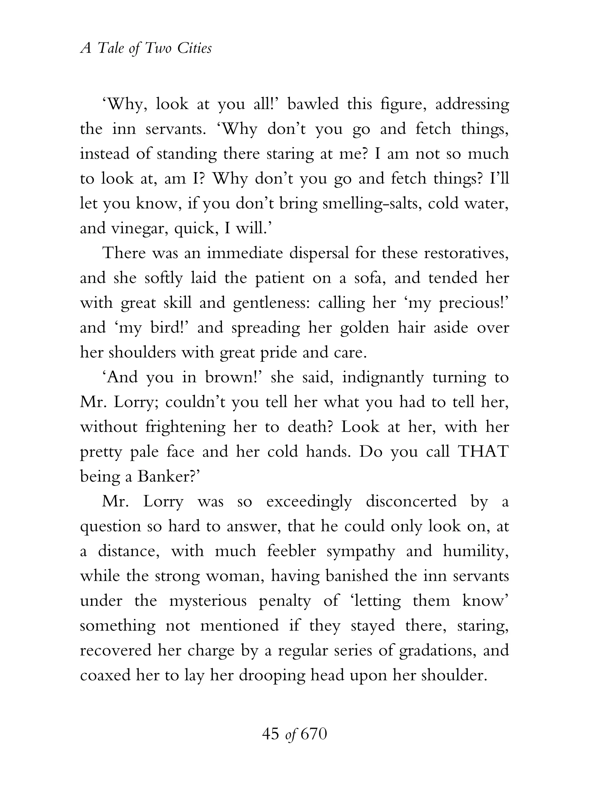 A Tale of Two Cities
45 of 670
‘Why, look at you all!’ bawled this figure, addressing
the inn servants. ‘Why don’t you go and fetch things,
instead of standing there staring at me? I am not so much
to look at, am I? Why don’t you go and fetch things? I’ll
let you know, if you don’t bring smelling-salts, cold water,
and vinegar, quick, I will.’
There was an immediate dispersal for these restoratives,
and she softly laid the patient on a sofa, and tended her
with great skill and gentleness: calling her ‘my precious!’
and ‘my bird!’ and spreading her golden hair aside over
her shoulders with great pride and care.
‘And you in brown!’ she said, indignantly turning to
Mr. Lorry; couldn’t you tell her what you had to tell her,
without frightening her to death? Look at her, with her
pretty pale face and her cold hands. Do you call THAT
being a Banker?’
Mr. Lorry was so exceedingly disconcerted by a
question so hard to answer, that he could only look on, at
a distance, with much feebler sympathy and humility,
while the strong woman, having banished the inn servants
under the mysterious penalty of ‘letting them know’
something not mentioned if they stayed there, staring,
recovered her charge by a regular series of gradations, and
coaxed her to lay her drooping head upon her shoulder.
 