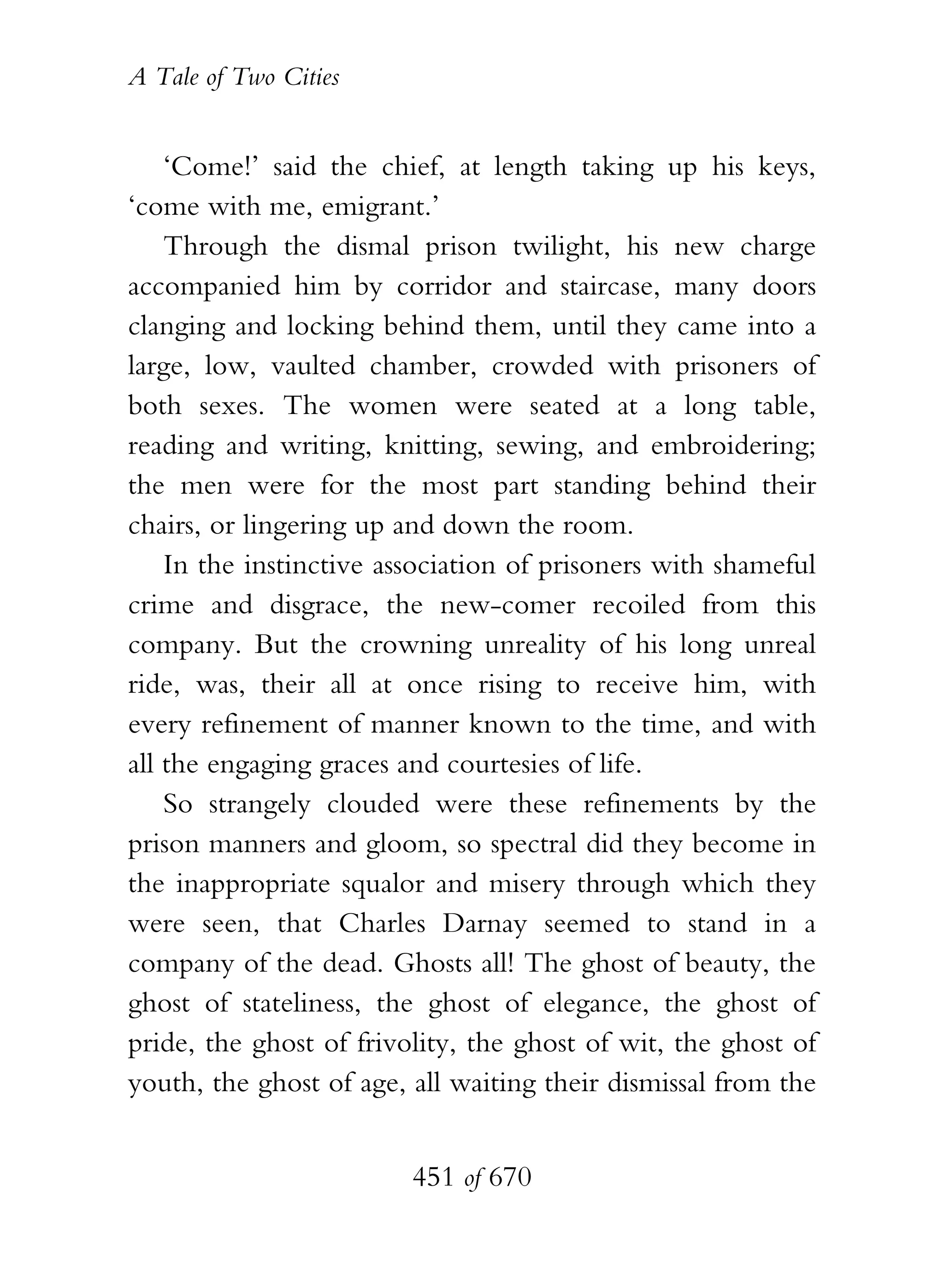 A Tale of Two Cities
451 of 670
‘Come!’ said the chief, at length taking up his keys,
‘come with me, emigrant.’
Through the dismal prison twilight, his new charge
accompanied him by corridor and staircase, many doors
clanging and locking behind them, until they came into a
large, low, vaulted chamber, crowded with prisoners of
both sexes. The women were seated at a long table,
reading and writing, knitting, sewing, and embroidering;
the men were for the most part standing behind their
chairs, or lingering up and down the room.
In the instinctive association of prisoners with shameful
crime and disgrace, the new-comer recoiled from this
company. But the crowning unreality of his long unreal
ride, was, their all at once rising to receive him, with
every refinement of manner known to the time, and with
all the engaging graces and courtesies of life.
So strangely clouded were these refinements by the
prison manners and gloom, so spectral did they become in
the inappropriate squalor and misery through which they
were seen, that Charles Darnay seemed to stand in a
company of the dead. Ghosts all! The ghost of beauty, the
ghost of stateliness, the ghost of elegance, the ghost of
pride, the ghost of frivolity, the ghost of wit, the ghost of
youth, the ghost of age, all waiting their dismissal from the
 