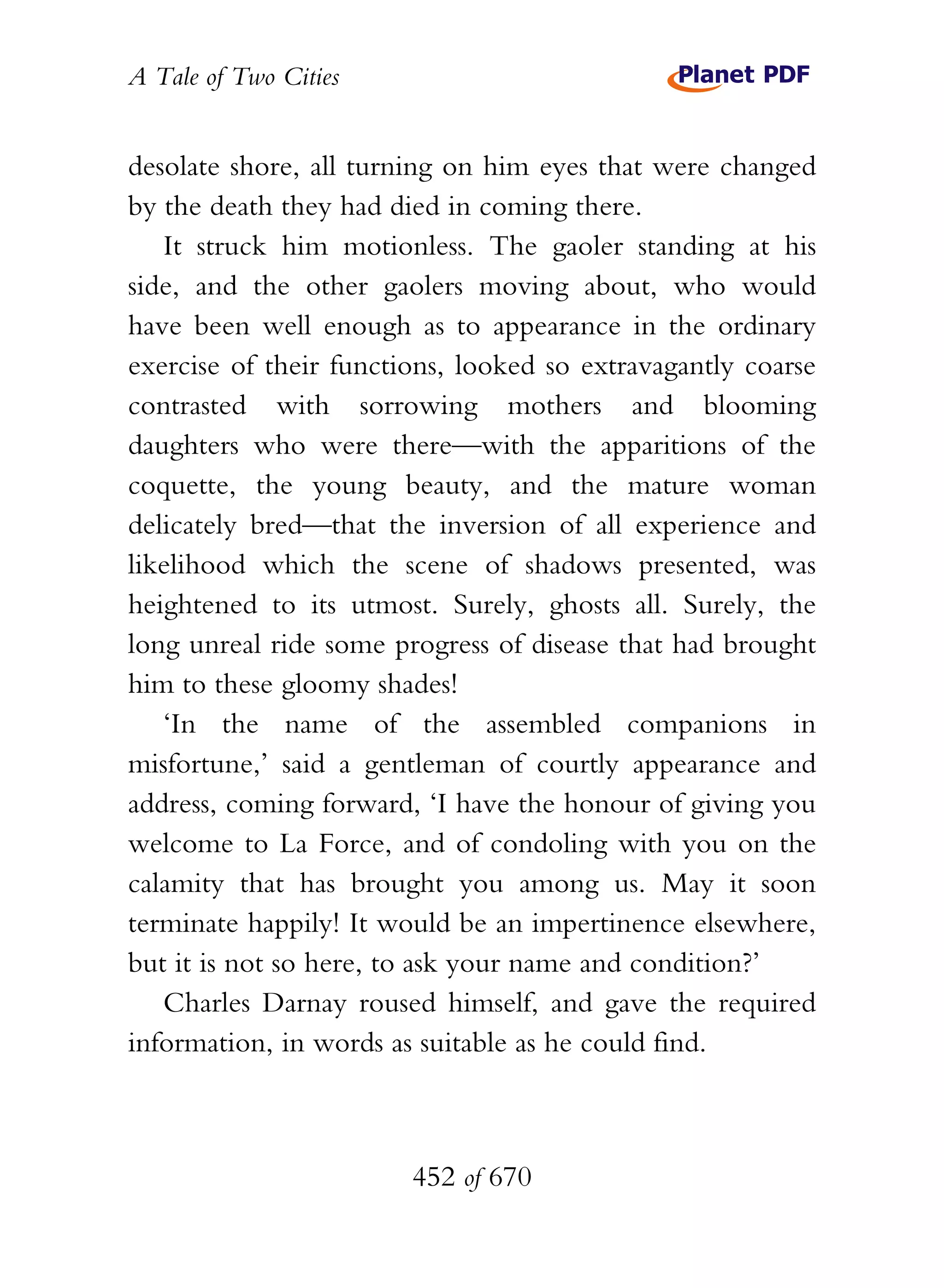 A Tale of Two Cities
452 of 670
desolate shore, all turning on him eyes that were changed
by the death they had died in coming there.
It struck him motionless. The gaoler standing at his
side, and the other gaolers moving about, who would
have been well enough as to appearance in the ordinary
exercise of their functions, looked so extravagantly coarse
contrasted with sorrowing mothers and blooming
daughters who were there—with the apparitions of the
coquette, the young beauty, and the mature woman
delicately bred—that the inversion of all experience and
likelihood which the scene of shadows presented, was
heightened to its utmost. Surely, ghosts all. Surely, the
long unreal ride some progress of disease that had brought
him to these gloomy shades!
‘In the name of the assembled companions in
misfortune,’ said a gentleman of courtly appearance and
address, coming forward, ‘I have the honour of giving you
welcome to La Force, and of condoling with you on the
calamity that has brought you among us. May it soon
terminate happily! It would be an impertinence elsewhere,
but it is not so here, to ask your name and condition?’
Charles Darnay roused himself, and gave the required
information, in words as suitable as he could find.
 