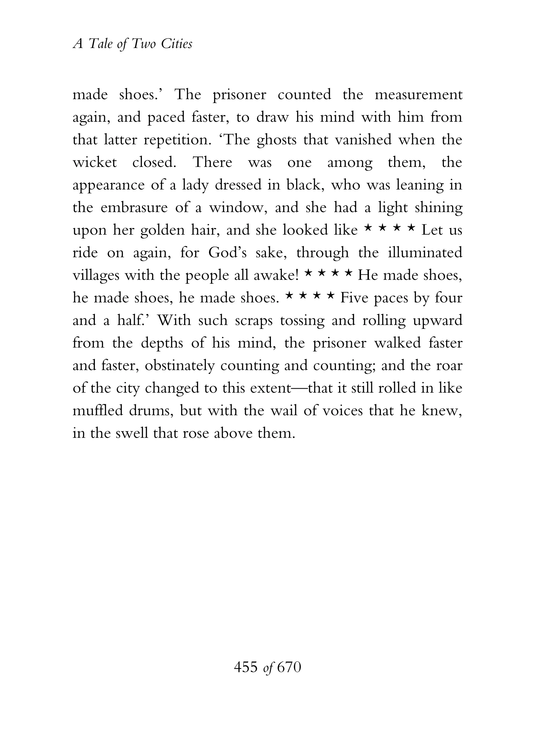 A Tale of Two Cities
455 of 670
made shoes.’ The prisoner counted the measurement
again, and paced faster, to draw his mind with him from
that latter repetition. ‘The ghosts that vanished when the
wicket closed. There was one among them, the
appearance of a lady dressed in black, who was leaning in
the embrasure of a window, and she had a light shining
upon her golden hair, and she looked like * * * * Let us
ride on again, for God’s sake, through the illuminated
villages with the people all awake! * * * * He made shoes,
he made shoes, he made shoes. * * * * Five paces by four
and a half.’ With such scraps tossing and rolling upward
from the depths of his mind, the prisoner walked faster
and faster, obstinately counting and counting; and the roar
of the city changed to this extent—that it still rolled in like
muffled drums, but with the wail of voices that he knew,
in the swell that rose above them.
 