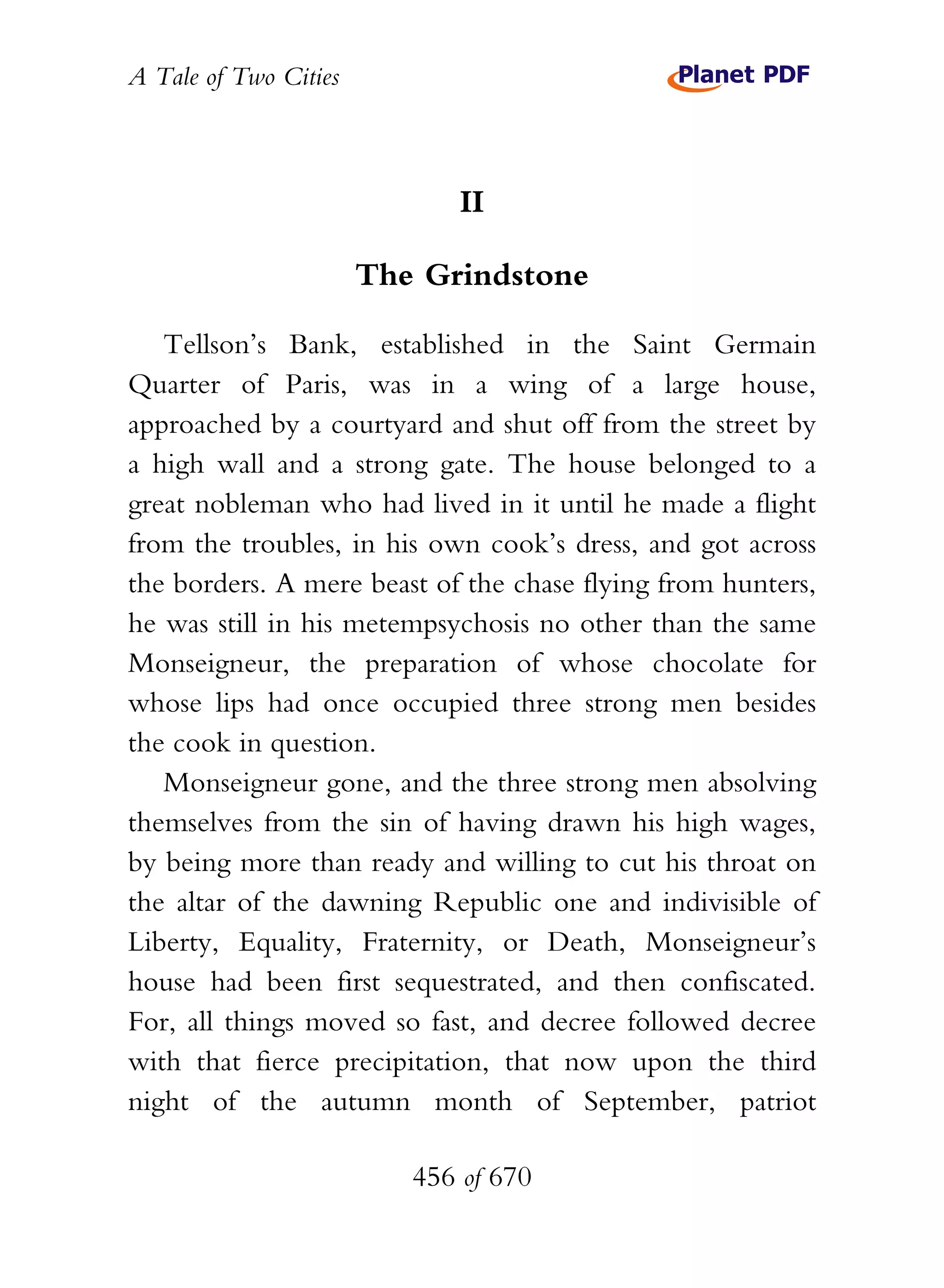 A Tale of Two Cities
456 of 670
II
The Grindstone
Tellson’s Bank, established in the Saint Germain
Quarter of Paris, was in a wing of a large house,
approached by a courtyard and shut off from the street by
a high wall and a strong gate. The house belonged to a
great nobleman who had lived in it until he made a flight
from the troubles, in his own cook’s dress, and got across
the borders. A mere beast of the chase flying from hunters,
he was still in his metempsychosis no other than the same
Monseigneur, the preparation of whose chocolate for
whose lips had once occupied three strong men besides
the cook in question.
Monseigneur gone, and the three strong men absolving
themselves from the sin of having drawn his high wages,
by being more than ready and willing to cut his throat on
the altar of the dawning Republic one and indivisible of
Liberty, Equality, Fraternity, or Death, Monseigneur’s
house had been first sequestrated, and then confiscated.
For, all things moved so fast, and decree followed decree
with that fierce precipitation, that now upon the third
night of the autumn month of September, patriot
 
