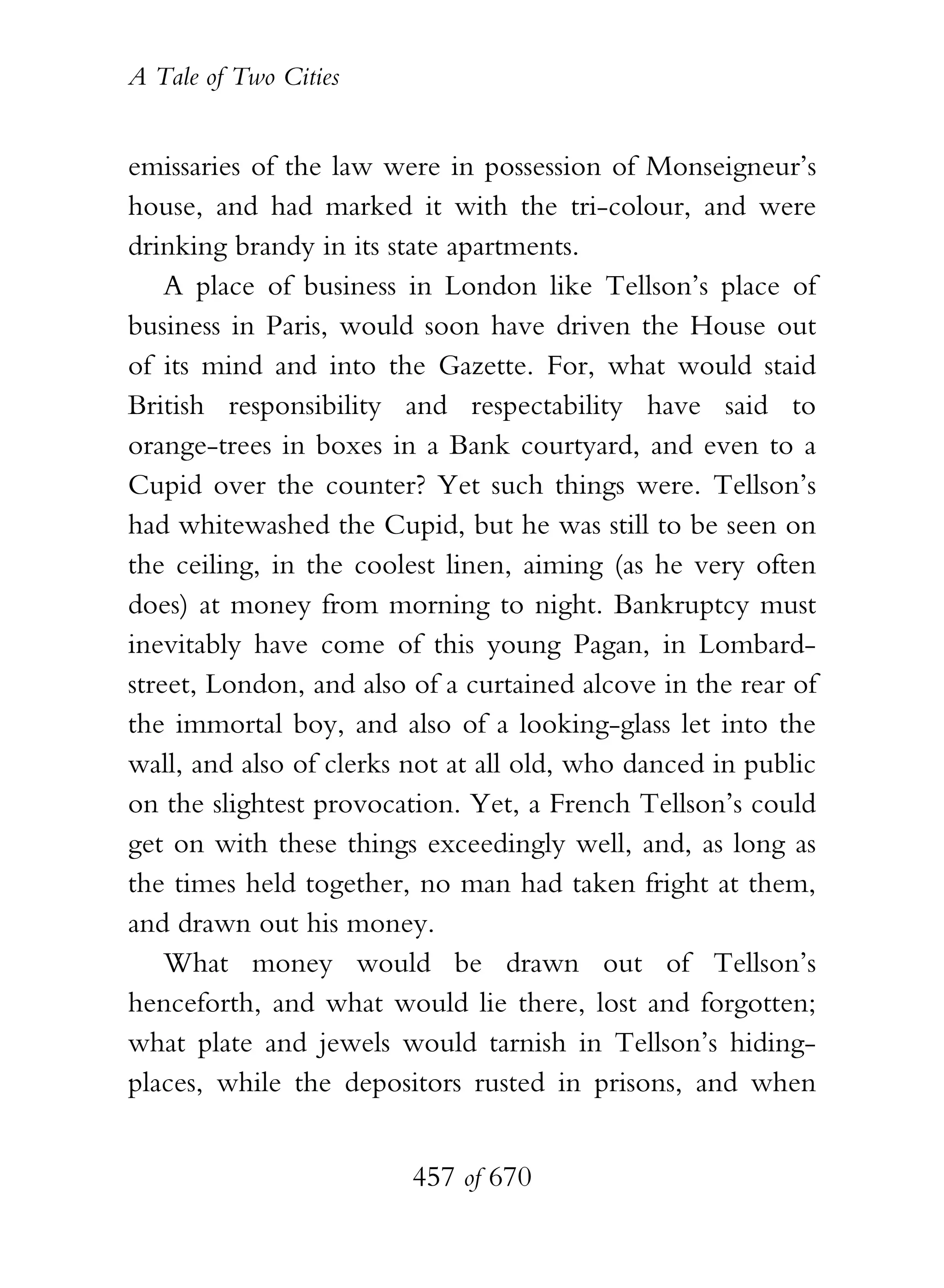 A Tale of Two Cities
457 of 670
emissaries of the law were in possession of Monseigneur’s
house, and had marked it with the tri-colour, and were
drinking brandy in its state apartments.
A place of business in London like Tellson’s place of
business in Paris, would soon have driven the House out
of its mind and into the Gazette. For, what would staid
British responsibility and respectability have said to
orange-trees in boxes in a Bank courtyard, and even to a
Cupid over the counter? Yet such things were. Tellson’s
had whitewashed the Cupid, but he was still to be seen on
the ceiling, in the coolest linen, aiming (as he very often
does) at money from morning to night. Bankruptcy must
inevitably have come of this young Pagan, in Lombard-
street, London, and also of a curtained alcove in the rear of
the immortal boy, and also of a looking-glass let into the
wall, and also of clerks not at all old, who danced in public
on the slightest provocation. Yet, a French Tellson’s could
get on with these things exceedingly well, and, as long as
the times held together, no man had taken fright at them,
and drawn out his money.
What money would be drawn out of Tellson’s
henceforth, and what would lie there, lost and forgotten;
what plate and jewels would tarnish in Tellson’s hiding-
places, while the depositors rusted in prisons, and when
 