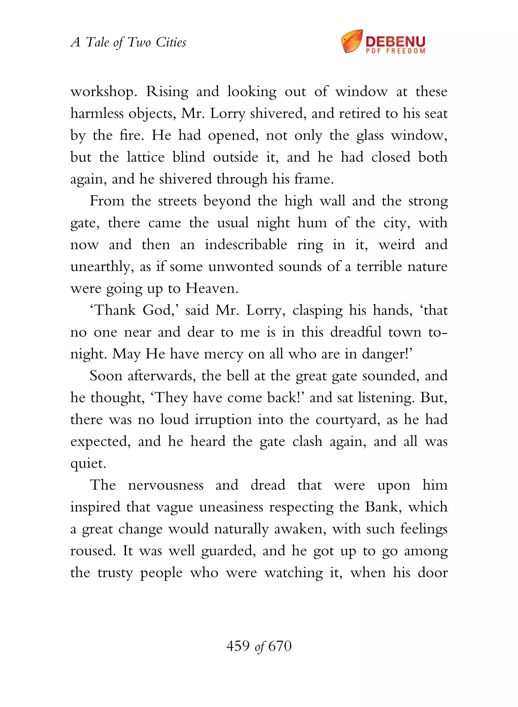 A Tale of Two Cities
459 of 670
workshop. Rising and looking out of window at these
harmless objects, Mr. Lorry shivered, and retired to his seat
by the fire. He had opened, not only the glass window,
but the lattice blind outside it, and he had closed both
again, and he shivered through his frame.
From the streets beyond the high wall and the strong
gate, there came the usual night hum of the city, with
now and then an indescribable ring in it, weird and
unearthly, as if some unwonted sounds of a terrible nature
were going up to Heaven.
‘Thank God,’ said Mr. Lorry, clasping his hands, ‘that
no one near and dear to me is in this dreadful town to-
night. May He have mercy on all who are in danger!’
Soon afterwards, the bell at the great gate sounded, and
he thought, ‘They have come back!’ and sat listening. But,
there was no loud irruption into the courtyard, as he had
expected, and he heard the gate clash again, and all was
quiet.
The nervousness and dread that were upon him
inspired that vague uneasiness respecting the Bank, which
a great change would naturally awaken, with such feelings
roused. It was well guarded, and he got up to go among
the trusty people who were watching it, when his door
 