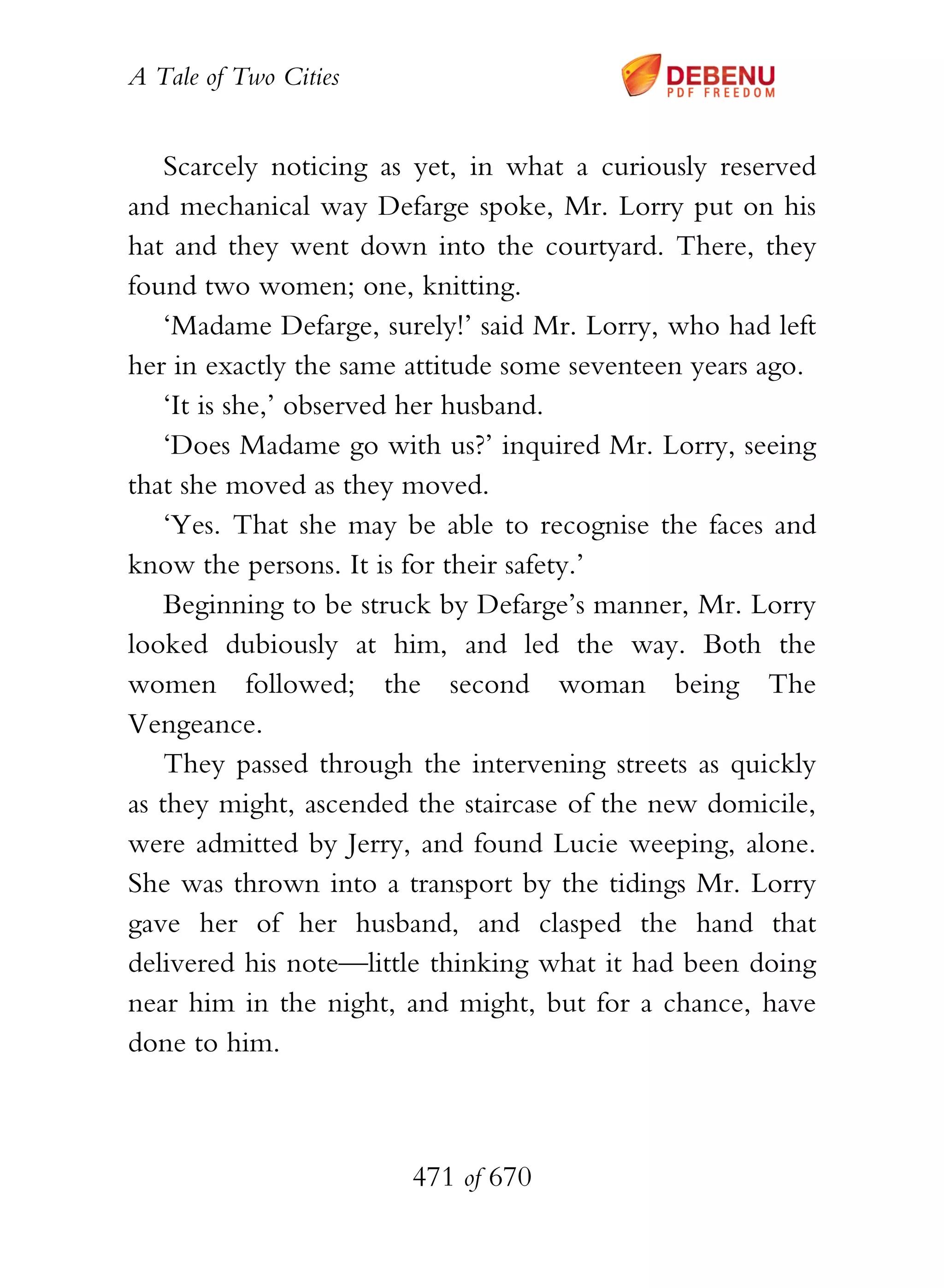 A Tale of Two Cities
471 of 670
Scarcely noticing as yet, in what a curiously reserved
and mechanical way Defarge spoke, Mr. Lorry put on his
hat and they went down into the courtyard. There, they
found two women; one, knitting.
‘Madame Defarge, surely!’ said Mr. Lorry, who had left
her in exactly the same attitude some seventeen years ago.
‘It is she,’ observed her husband.
‘Does Madame go with us?’ inquired Mr. Lorry, seeing
that she moved as they moved.
‘Yes. That she may be able to recognise the faces and
know the persons. It is for their safety.’
Beginning to be struck by Defarge’s manner, Mr. Lorry
looked dubiously at him, and led the way. Both the
women followed; the second woman being The
Vengeance.
They passed through the intervening streets as quickly
as they might, ascended the staircase of the new domicile,
were admitted by Jerry, and found Lucie weeping, alone.
She was thrown into a transport by the tidings Mr. Lorry
gave her of her husband, and clasped the hand that
delivered his note—little thinking what it had been doing
near him in the night, and might, but for a chance, have
done to him.
 