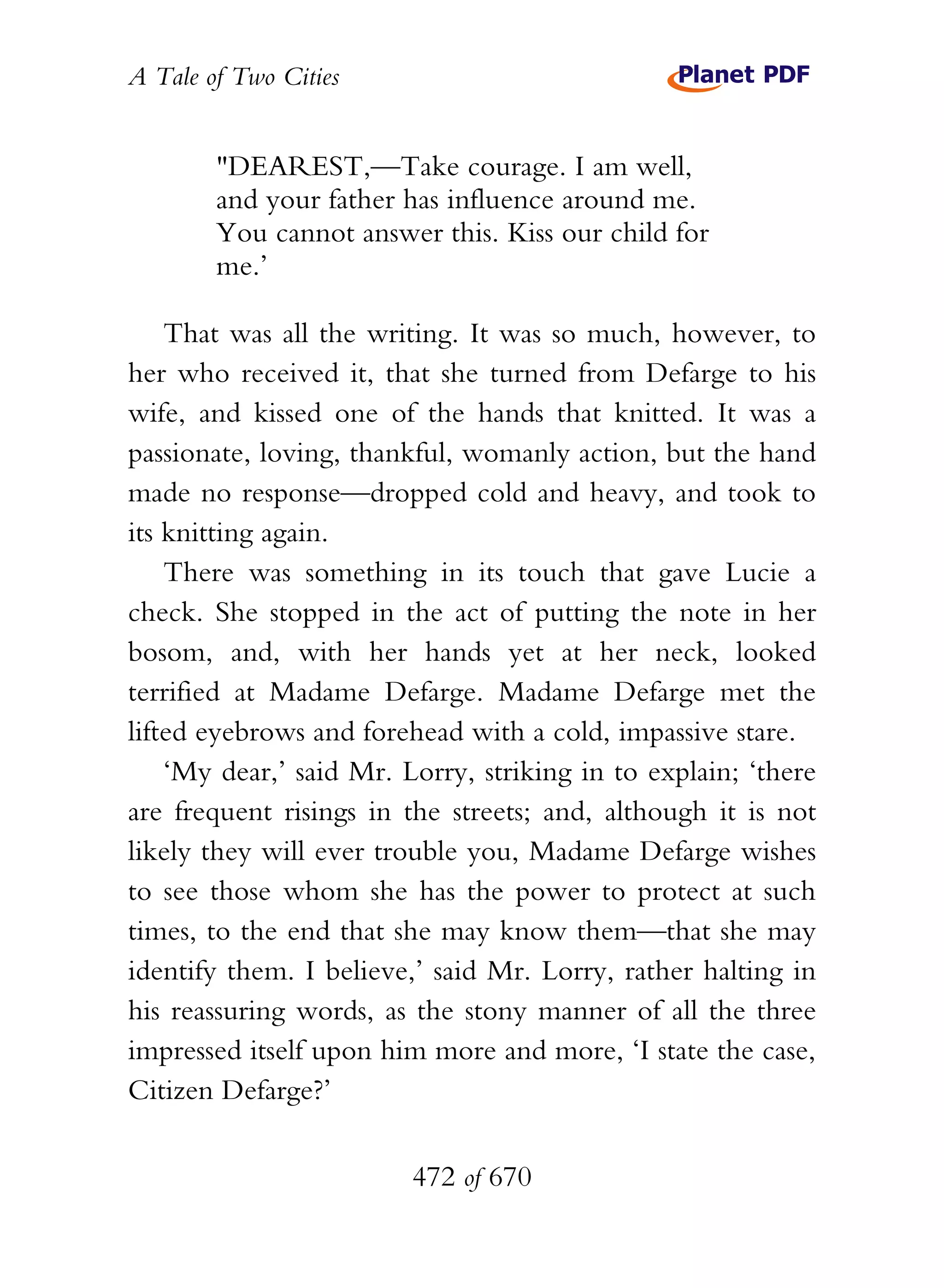 A Tale of Two Cities
472 of 670
"DEAREST,—Take courage. I am well,
and your father has influence around me.
You cannot answer this. Kiss our child for
me.’
That was all the writing. It was so much, however, to
her who received it, that she turned from Defarge to his
wife, and kissed one of the hands that knitted. It was a
passionate, loving, thankful, womanly action, but the hand
made no response—dropped cold and heavy, and took to
its knitting again.
There was something in its touch that gave Lucie a
check. She stopped in the act of putting the note in her
bosom, and, with her hands yet at her neck, looked
terrified at Madame Defarge. Madame Defarge met the
lifted eyebrows and forehead with a cold, impassive stare.
‘My dear,’ said Mr. Lorry, striking in to explain; ‘there
are frequent risings in the streets; and, although it is not
likely they will ever trouble you, Madame Defarge wishes
to see those whom she has the power to protect at such
times, to the end that she may know them—that she may
identify them. I believe,’ said Mr. Lorry, rather halting in
his reassuring words, as the stony manner of all the three
impressed itself upon him more and more, ‘I state the case,
Citizen Defarge?’
 