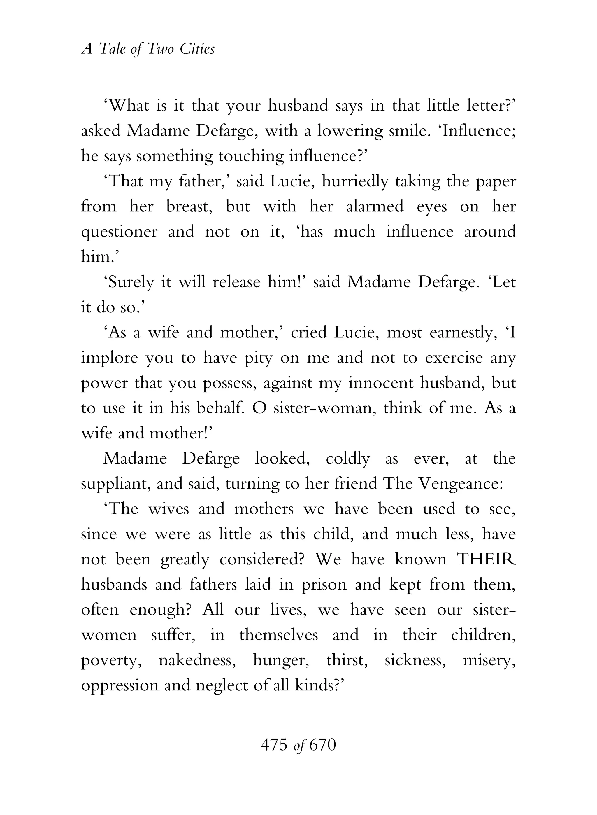 A Tale of Two Cities
475 of 670
‘What is it that your husband says in that little letter?’
asked Madame Defarge, with a lowering smile. ‘Influence;
he says something touching influence?’
‘That my father,’ said Lucie, hurriedly taking the paper
from her breast, but with her alarmed eyes on her
questioner and not on it, ‘has much influence around
him.’
‘Surely it will release him!’ said Madame Defarge. ‘Let
it do so.’
‘As a wife and mother,’ cried Lucie, most earnestly, ‘I
implore you to have pity on me and not to exercise any
power that you possess, against my innocent husband, but
to use it in his behalf. O sister-woman, think of me. As a
wife and mother!’
Madame Defarge looked, coldly as ever, at the
suppliant, and said, turning to her friend The Vengeance:
‘The wives and mothers we have been used to see,
since we were as little as this child, and much less, have
not been greatly considered? We have known THEIR
husbands and fathers laid in prison and kept from them,
often enough? All our lives, we have seen our sister-
women suffer, in themselves and in their children,
poverty, nakedness, hunger, thirst, sickness, misery,
oppression and neglect of all kinds?’
 