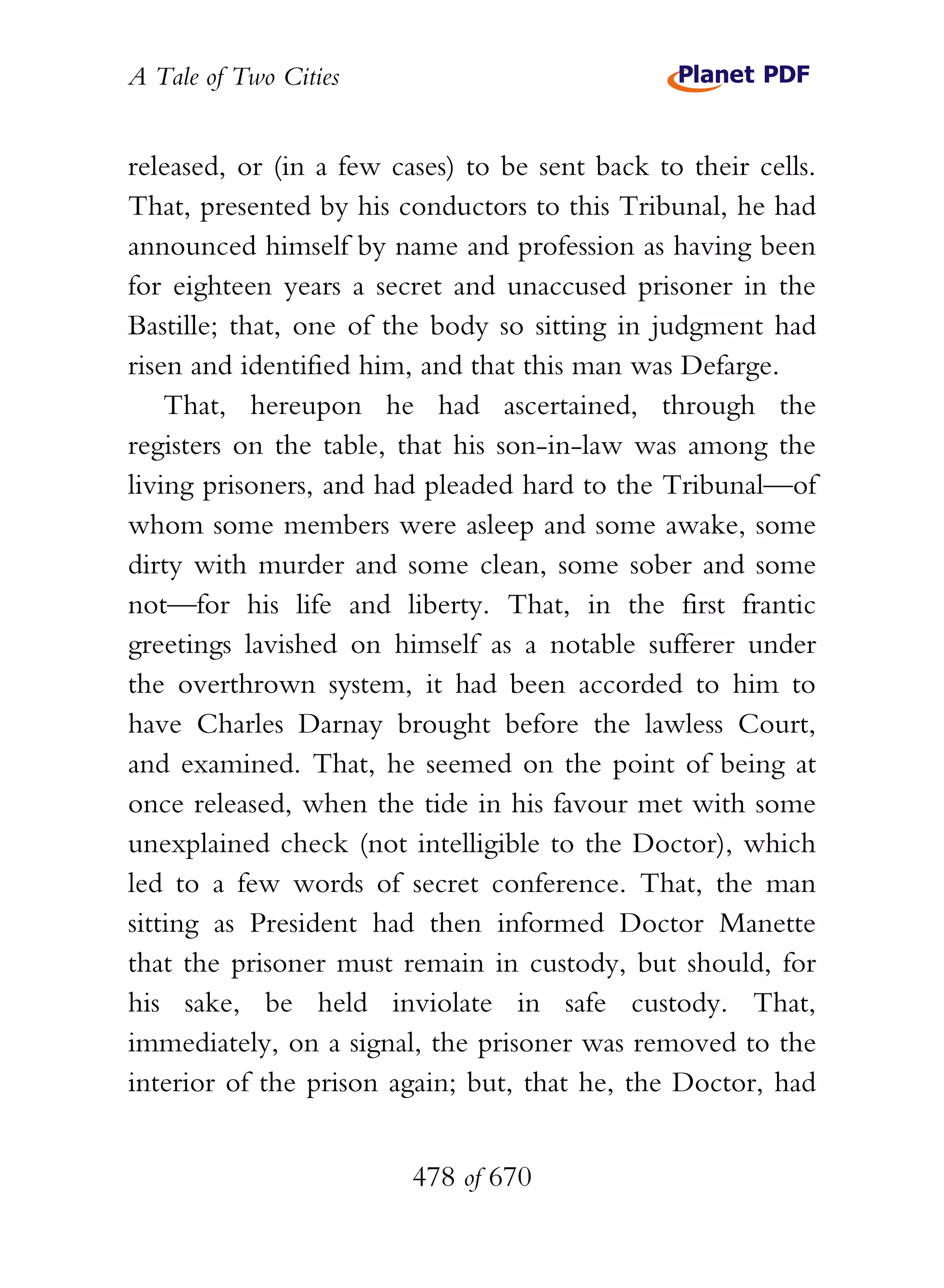 A Tale of Two Cities
478 of 670
released, or (in a few cases) to be sent back to their cells.
That, presented by his conductors to this Tribunal, he had
announced himself by name and profession as having been
for eighteen years a secret and unaccused prisoner in the
Bastille; that, one of the body so sitting in judgment had
risen and identified him, and that this man was Defarge.
That, hereupon he had ascertained, through the
registers on the table, that his son-in-law was among the
living prisoners, and had pleaded hard to the Tribunal—of
whom some members were asleep and some awake, some
dirty with murder and some clean, some sober and some
not—for his life and liberty. That, in the first frantic
greetings lavished on himself as a notable sufferer under
the overthrown system, it had been accorded to him to
have Charles Darnay brought before the lawless Court,
and examined. That, he seemed on the point of being at
once released, when the tide in his favour met with some
unexplained check (not intelligible to the Doctor), which
led to a few words of secret conference. That, the man
sitting as President had then informed Doctor Manette
that the prisoner must remain in custody, but should, for
his sake, be held inviolate in safe custody. That,
immediately, on a signal, the prisoner was removed to the
interior of the prison again; but, that he, the Doctor, had
 