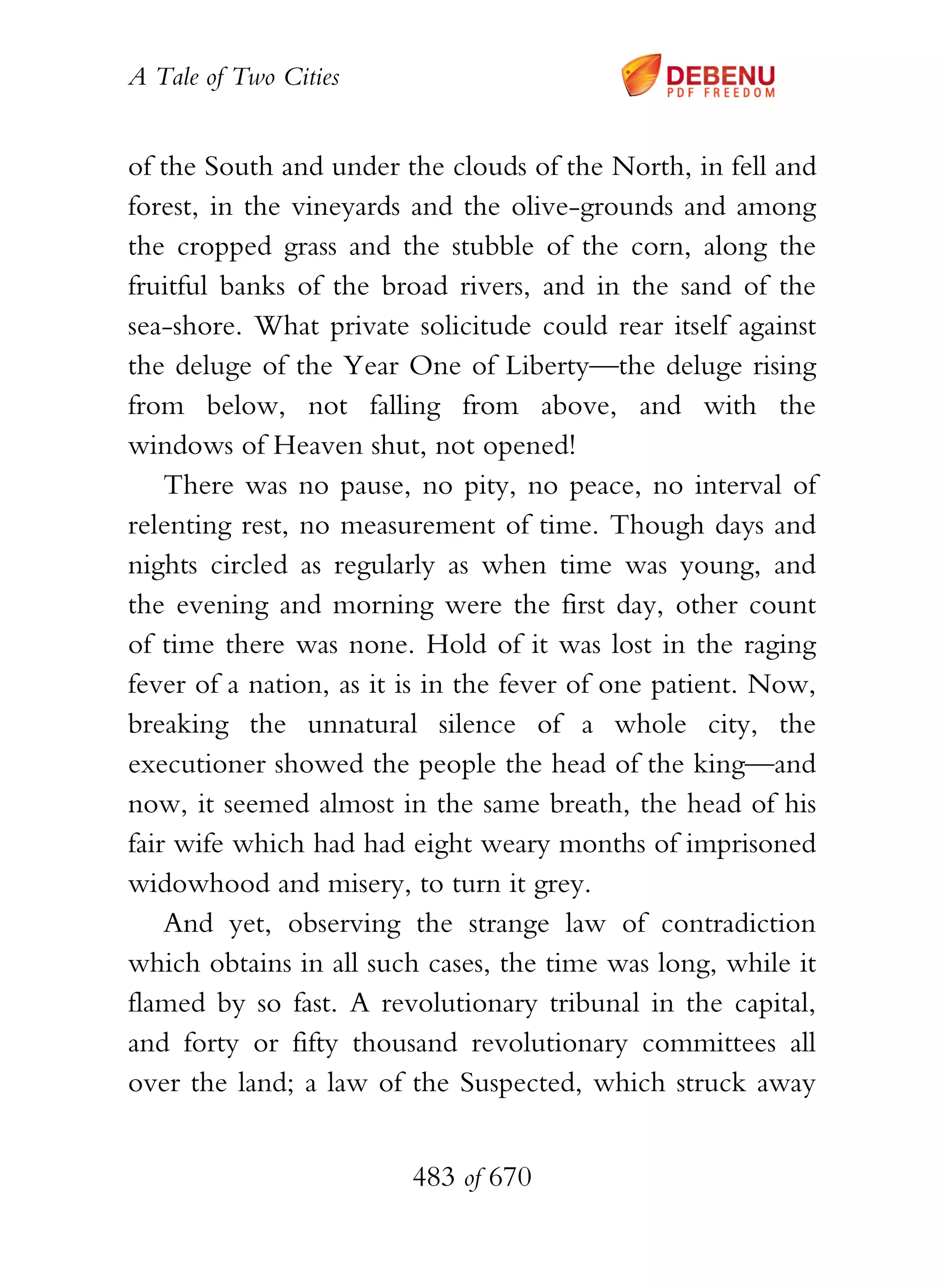 A Tale of Two Cities
483 of 670
of the South and under the clouds of the North, in fell and
forest, in the vineyards and the olive-grounds and among
the cropped grass and the stubble of the corn, along the
fruitful banks of the broad rivers, and in the sand of the
sea-shore. What private solicitude could rear itself against
the deluge of the Year One of Liberty—the deluge rising
from below, not falling from above, and with the
windows of Heaven shut, not opened!
There was no pause, no pity, no peace, no interval of
relenting rest, no measurement of time. Though days and
nights circled as regularly as when time was young, and
the evening and morning were the first day, other count
of time there was none. Hold of it was lost in the raging
fever of a nation, as it is in the fever of one patient. Now,
breaking the unnatural silence of a whole city, the
executioner showed the people the head of the king—and
now, it seemed almost in the same breath, the head of his
fair wife which had had eight weary months of imprisoned
widowhood and misery, to turn it grey.
And yet, observing the strange law of contradiction
which obtains in all such cases, the time was long, while it
flamed by so fast. A revolutionary tribunal in the capital,
and forty or fifty thousand revolutionary committees all
over the land; a law of the Suspected, which struck away
 