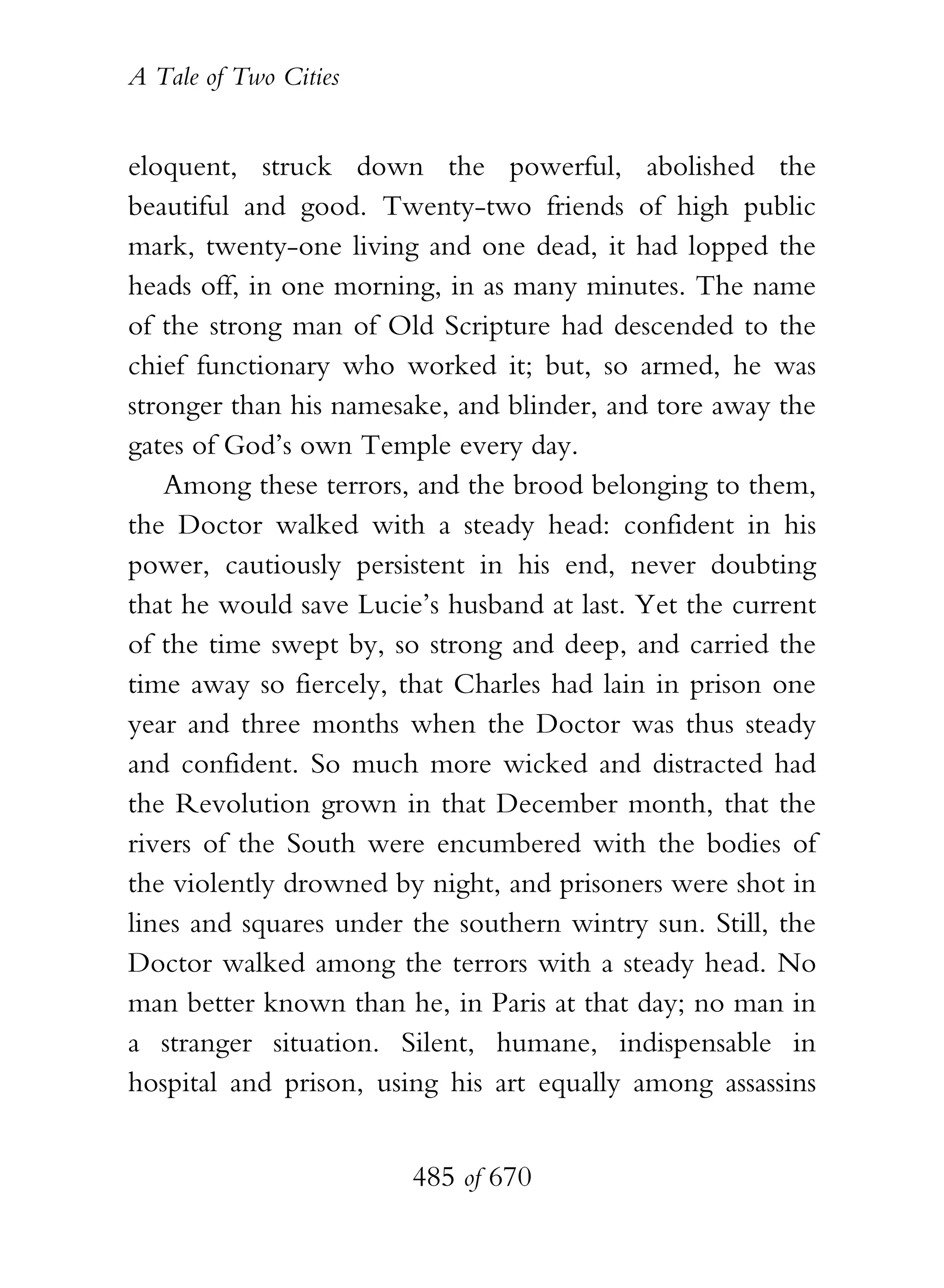 A Tale of Two Cities
485 of 670
eloquent, struck down the powerful, abolished the
beautiful and good. Twenty-two friends of high public
mark, twenty-one living and one dead, it had lopped the
heads off, in one morning, in as many minutes. The name
of the strong man of Old Scripture had descended to the
chief functionary who worked it; but, so armed, he was
stronger than his namesake, and blinder, and tore away the
gates of God’s own Temple every day.
Among these terrors, and the brood belonging to them,
the Doctor walked with a steady head: confident in his
power, cautiously persistent in his end, never doubting
that he would save Lucie’s husband at last. Yet the current
of the time swept by, so strong and deep, and carried the
time away so fiercely, that Charles had lain in prison one
year and three months when the Doctor was thus steady
and confident. So much more wicked and distracted had
the Revolution grown in that December month, that the
rivers of the South were encumbered with the bodies of
the violently drowned by night, and prisoners were shot in
lines and squares under the southern wintry sun. Still, the
Doctor walked among the terrors with a steady head. No
man better known than he, in Paris at that day; no man in
a stranger situation. Silent, humane, indispensable in
hospital and prison, using his art equally among assassins
 