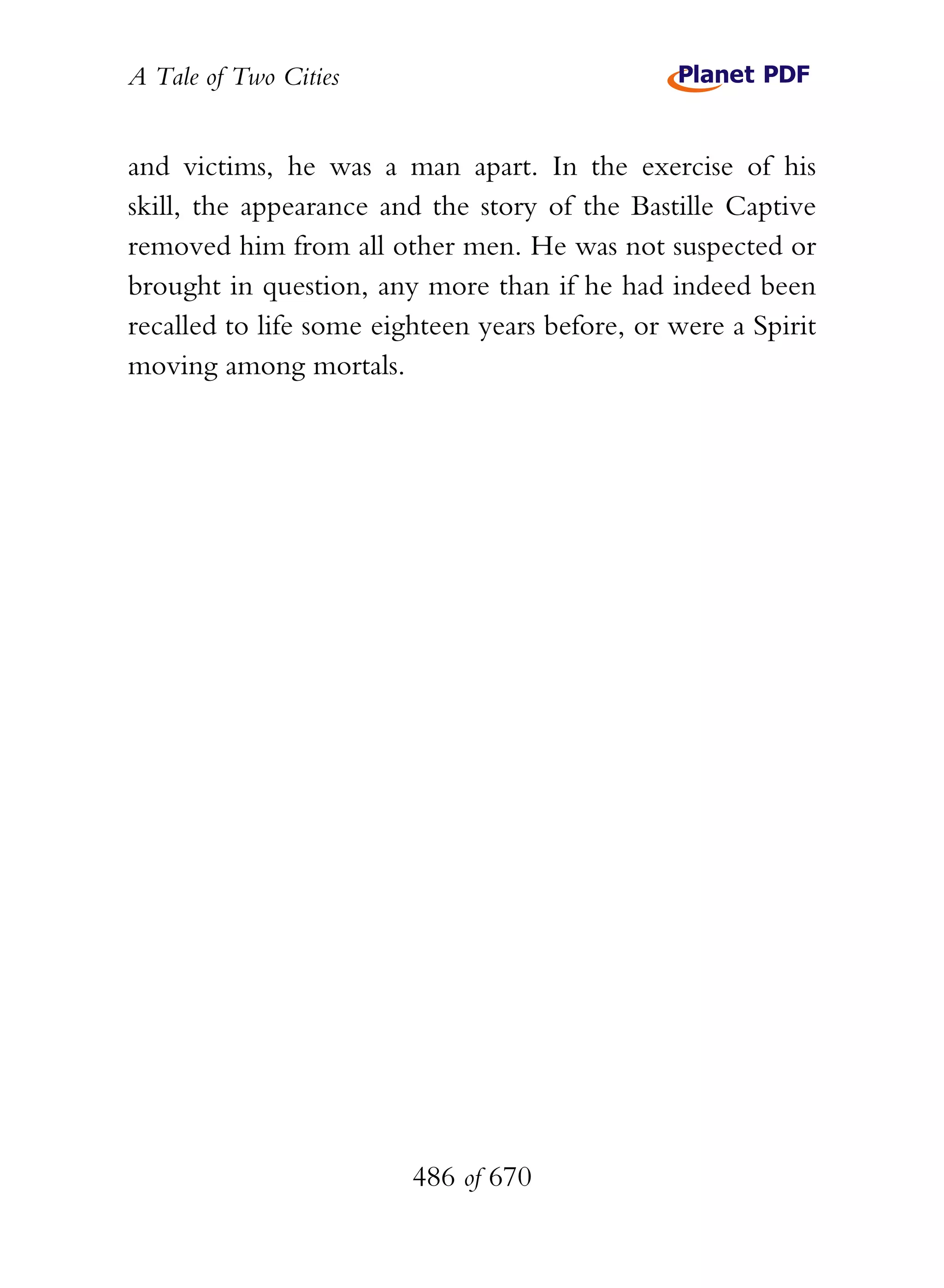 A Tale of Two Cities
486 of 670
and victims, he was a man apart. In the exercise of his
skill, the appearance and the story of the Bastille Captive
removed him from all other men. He was not suspected or
brought in question, any more than if he had indeed been
recalled to life some eighteen years before, or were a Spirit
moving among mortals.
 