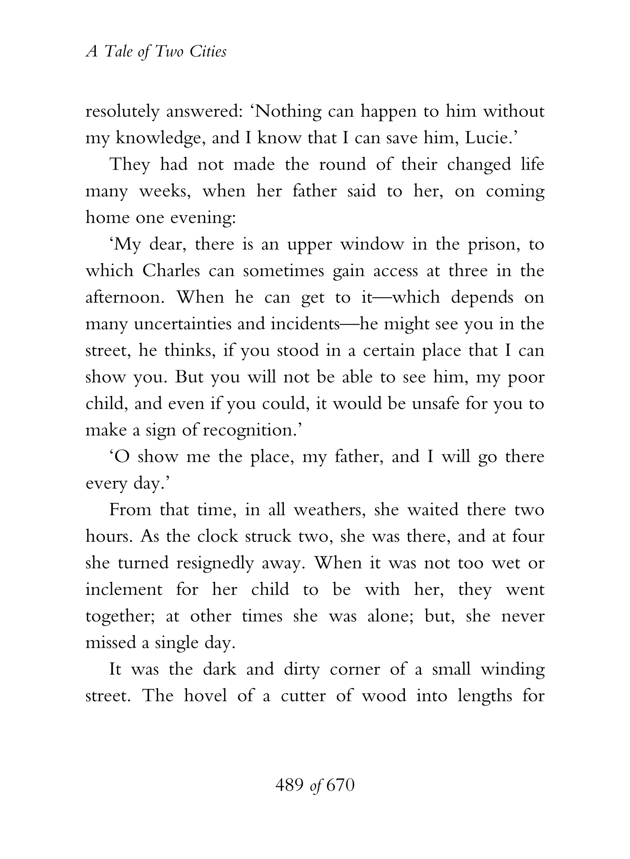 A Tale of Two Cities
489 of 670
resolutely answered: ‘Nothing can happen to him without
my knowledge, and I know that I can save him, Lucie.’
They had not made the round of their changed life
many weeks, when her father said to her, on coming
home one evening:
‘My dear, there is an upper window in the prison, to
which Charles can sometimes gain access at three in the
afternoon. When he can get to it—which depends on
many uncertainties and incidents—he might see you in the
street, he thinks, if you stood in a certain place that I can
show you. But you will not be able to see him, my poor
child, and even if you could, it would be unsafe for you to
make a sign of recognition.’
‘O show me the place, my father, and I will go there
every day.’
From that time, in all weathers, she waited there two
hours. As the clock struck two, she was there, and at four
she turned resignedly away. When it was not too wet or
inclement for her child to be with her, they went
together; at other times she was alone; but, she never
missed a single day.
It was the dark and dirty corner of a small winding
street. The hovel of a cutter of wood into lengths for
 