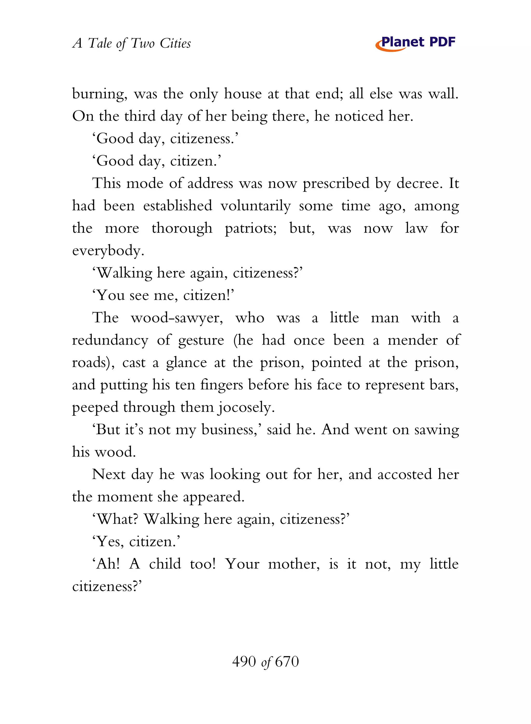 A Tale of Two Cities
490 of 670
burning, was the only house at that end; all else was wall.
On the third day of her being there, he noticed her.
‘Good day, citizeness.’
‘Good day, citizen.’
This mode of address was now prescribed by decree. It
had been established voluntarily some time ago, among
the more thorough patriots; but, was now law for
everybody.
‘Walking here again, citizeness?’
‘You see me, citizen!’
The wood-sawyer, who was a little man with a
redundancy of gesture (he had once been a mender of
roads), cast a glance at the prison, pointed at the prison,
and putting his ten fingers before his face to represent bars,
peeped through them jocosely.
‘But it’s not my business,’ said he. And went on sawing
his wood.
Next day he was looking out for her, and accosted her
the moment she appeared.
‘What? Walking here again, citizeness?’
‘Yes, citizen.’
‘Ah! A child too! Your mother, is it not, my little
citizeness?’
 