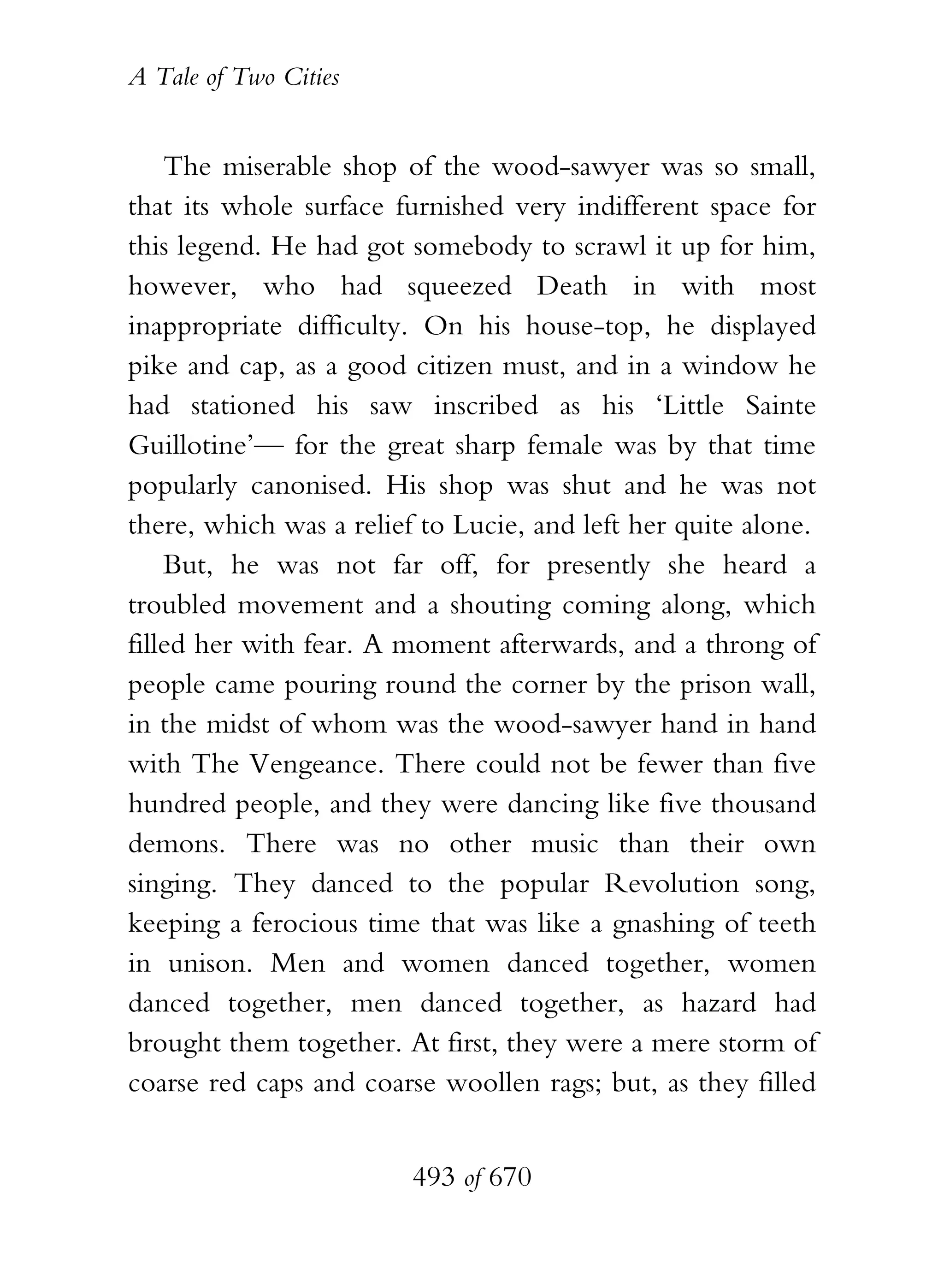 A Tale of Two Cities
493 of 670
The miserable shop of the wood-sawyer was so small,
that its whole surface furnished very indifferent space for
this legend. He had got somebody to scrawl it up for him,
however, who had squeezed Death in with most
inappropriate difficulty. On his house-top, he displayed
pike and cap, as a good citizen must, and in a window he
had stationed his saw inscribed as his ‘Little Sainte
Guillotine’— for the great sharp female was by that time
popularly canonised. His shop was shut and he was not
there, which was a relief to Lucie, and left her quite alone.
But, he was not far off, for presently she heard a
troubled movement and a shouting coming along, which
filled her with fear. A moment afterwards, and a throng of
people came pouring round the corner by the prison wall,
in the midst of whom was the wood-sawyer hand in hand
with The Vengeance. There could not be fewer than five
hundred people, and they were dancing like five thousand
demons. There was no other music than their own
singing. They danced to the popular Revolution song,
keeping a ferocious time that was like a gnashing of teeth
in unison. Men and women danced together, women
danced together, men danced together, as hazard had
brought them together. At first, they were a mere storm of
coarse red caps and coarse woollen rags; but, as they filled
 