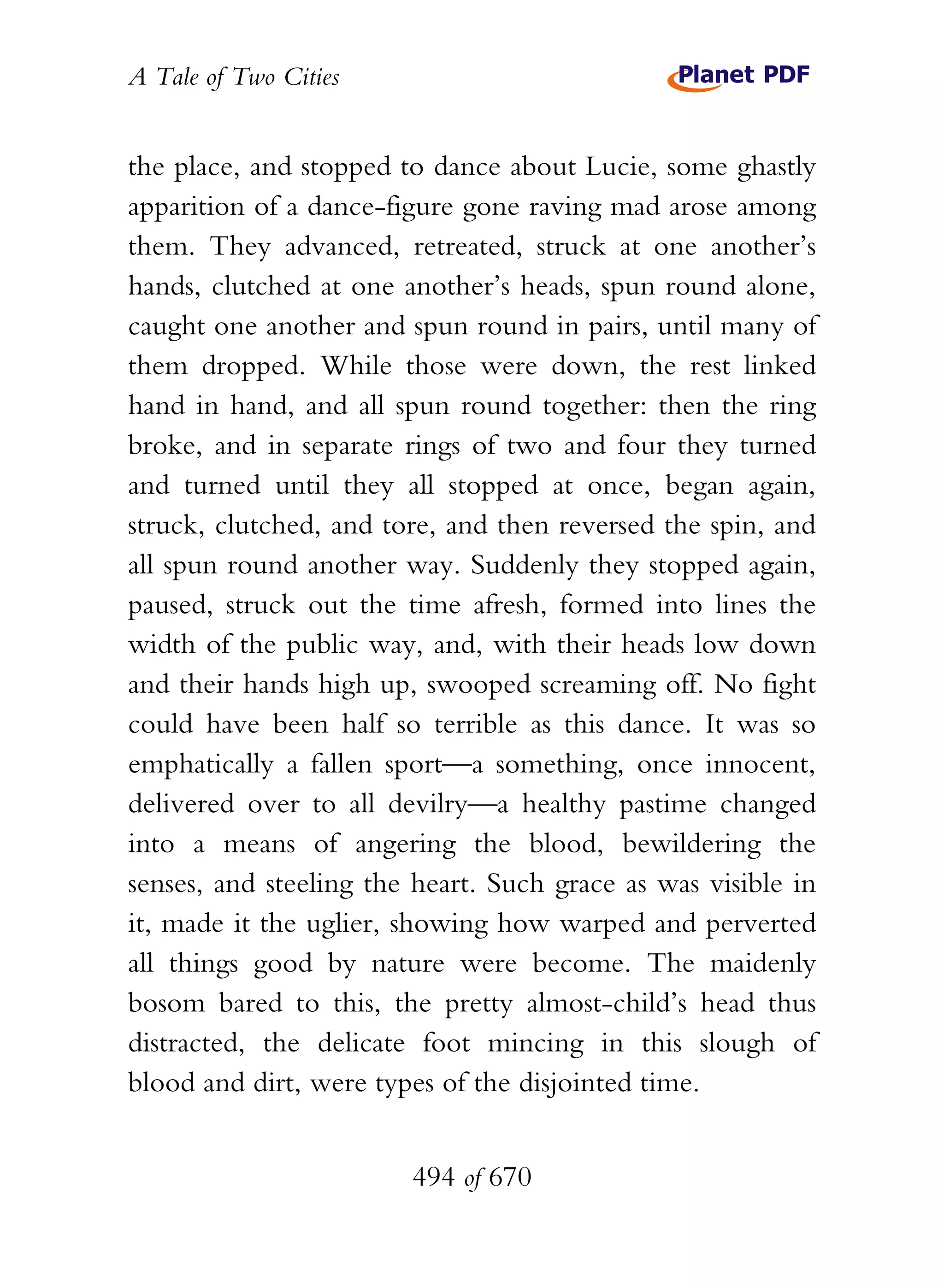 A Tale of Two Cities
494 of 670
the place, and stopped to dance about Lucie, some ghastly
apparition of a dance-figure gone raving mad arose among
them. They advanced, retreated, struck at one another’s
hands, clutched at one another’s heads, spun round alone,
caught one another and spun round in pairs, until many of
them dropped. While those were down, the rest linked
hand in hand, and all spun round together: then the ring
broke, and in separate rings of two and four they turned
and turned until they all stopped at once, began again,
struck, clutched, and tore, and then reversed the spin, and
all spun round another way. Suddenly they stopped again,
paused, struck out the time afresh, formed into lines the
width of the public way, and, with their heads low down
and their hands high up, swooped screaming off. No fight
could have been half so terrible as this dance. It was so
emphatically a fallen sport—a something, once innocent,
delivered over to all devilry—a healthy pastime changed
into a means of angering the blood, bewildering the
senses, and steeling the heart. Such grace as was visible in
it, made it the uglier, showing how warped and perverted
all things good by nature were become. The maidenly
bosom bared to this, the pretty almost-child’s head thus
distracted, the delicate foot mincing in this slough of
blood and dirt, were types of the disjointed time.
 