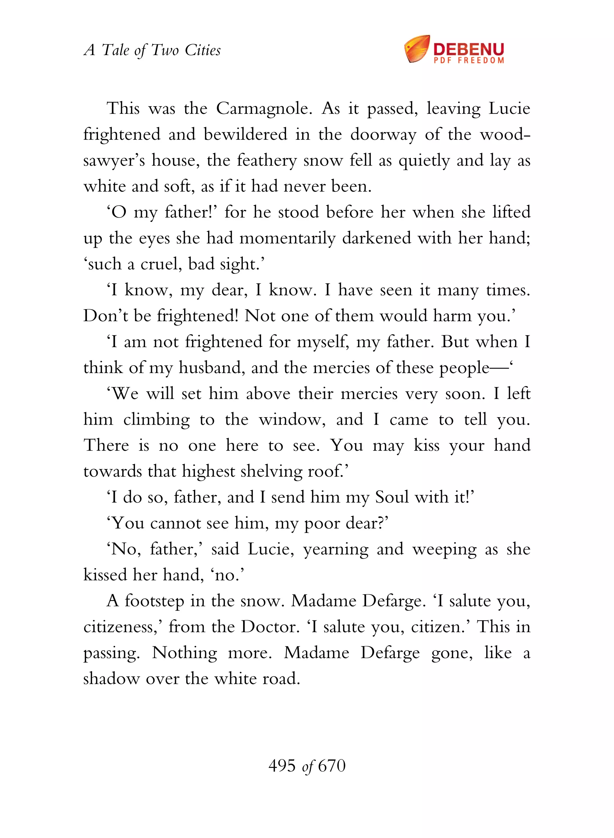A Tale of Two Cities
495 of 670
This was the Carmagnole. As it passed, leaving Lucie
frightened and bewildered in the doorway of the wood-
sawyer’s house, the feathery snow fell as quietly and lay as
white and soft, as if it had never been.
‘O my father!’ for he stood before her when she lifted
up the eyes she had momentarily darkened with her hand;
‘such a cruel, bad sight.’
‘I know, my dear, I know. I have seen it many times.
Don’t be frightened! Not one of them would harm you.’
‘I am not frightened for myself, my father. But when I
think of my husband, and the mercies of these people—‘
‘We will set him above their mercies very soon. I left
him climbing to the window, and I came to tell you.
There is no one here to see. You may kiss your hand
towards that highest shelving roof.’
‘I do so, father, and I send him my Soul with it!’
‘You cannot see him, my poor dear?’
‘No, father,’ said Lucie, yearning and weeping as she
kissed her hand, ‘no.’
A footstep in the snow. Madame Defarge. ‘I salute you,
citizeness,’ from the Doctor. ‘I salute you, citizen.’ This in
passing. Nothing more. Madame Defarge gone, like a
shadow over the white road.
 