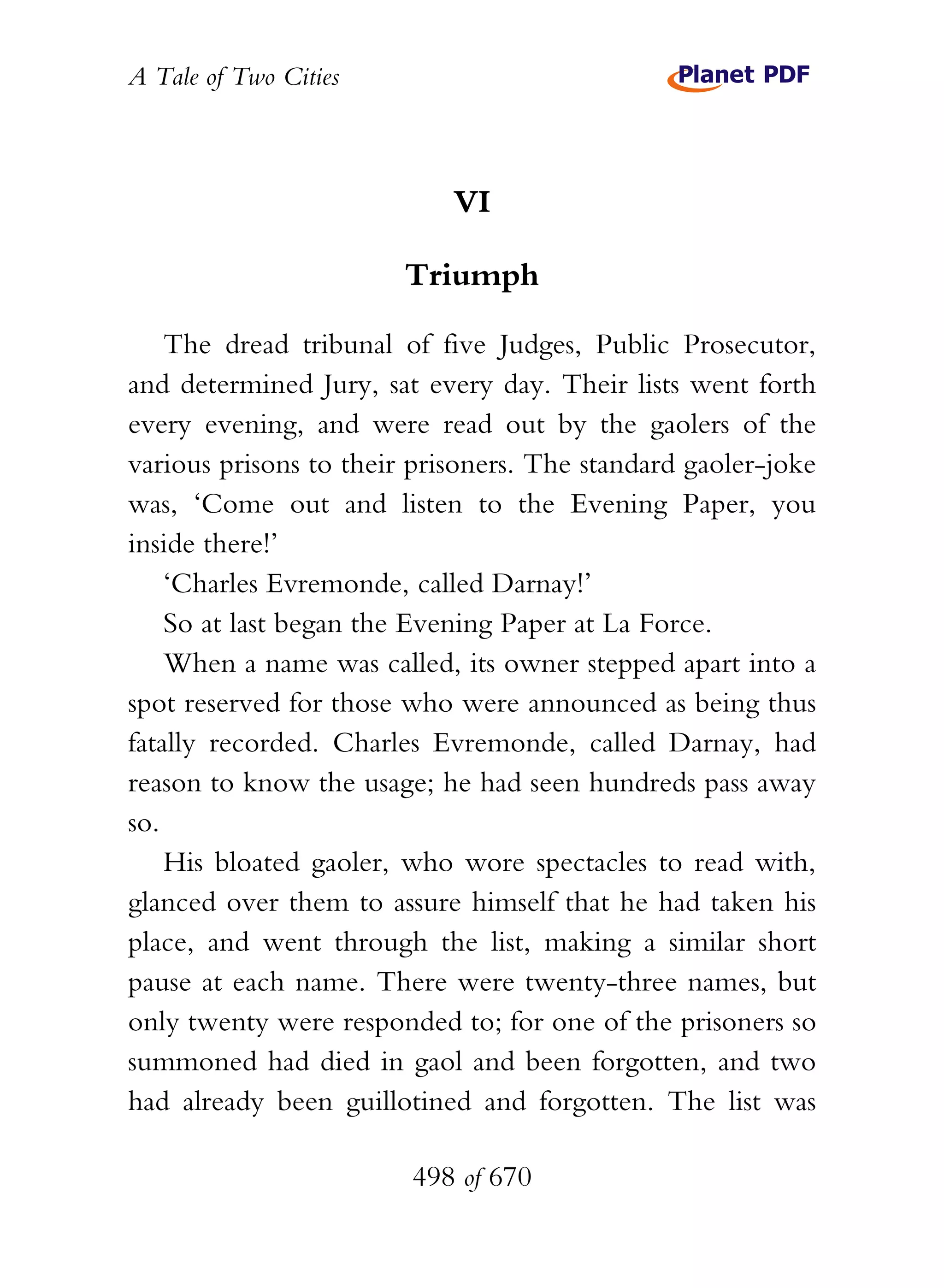 A Tale of Two Cities
498 of 670
VI
Triumph
The dread tribunal of five Judges, Public Prosecutor,
and determined Jury, sat every day. Their lists went forth
every evening, and were read out by the gaolers of the
various prisons to their prisoners. The standard gaoler-joke
was, ‘Come out and listen to the Evening Paper, you
inside there!’
‘Charles Evremonde, called Darnay!’
So at last began the Evening Paper at La Force.
When a name was called, its owner stepped apart into a
spot reserved for those who were announced as being thus
fatally recorded. Charles Evremonde, called Darnay, had
reason to know the usage; he had seen hundreds pass away
so.
His bloated gaoler, who wore spectacles to read with,
glanced over them to assure himself that he had taken his
place, and went through the list, making a similar short
pause at each name. There were twenty-three names, but
only twenty were responded to; for one of the prisoners so
summoned had died in gaol and been forgotten, and two
had already been guillotined and forgotten. The list was
 