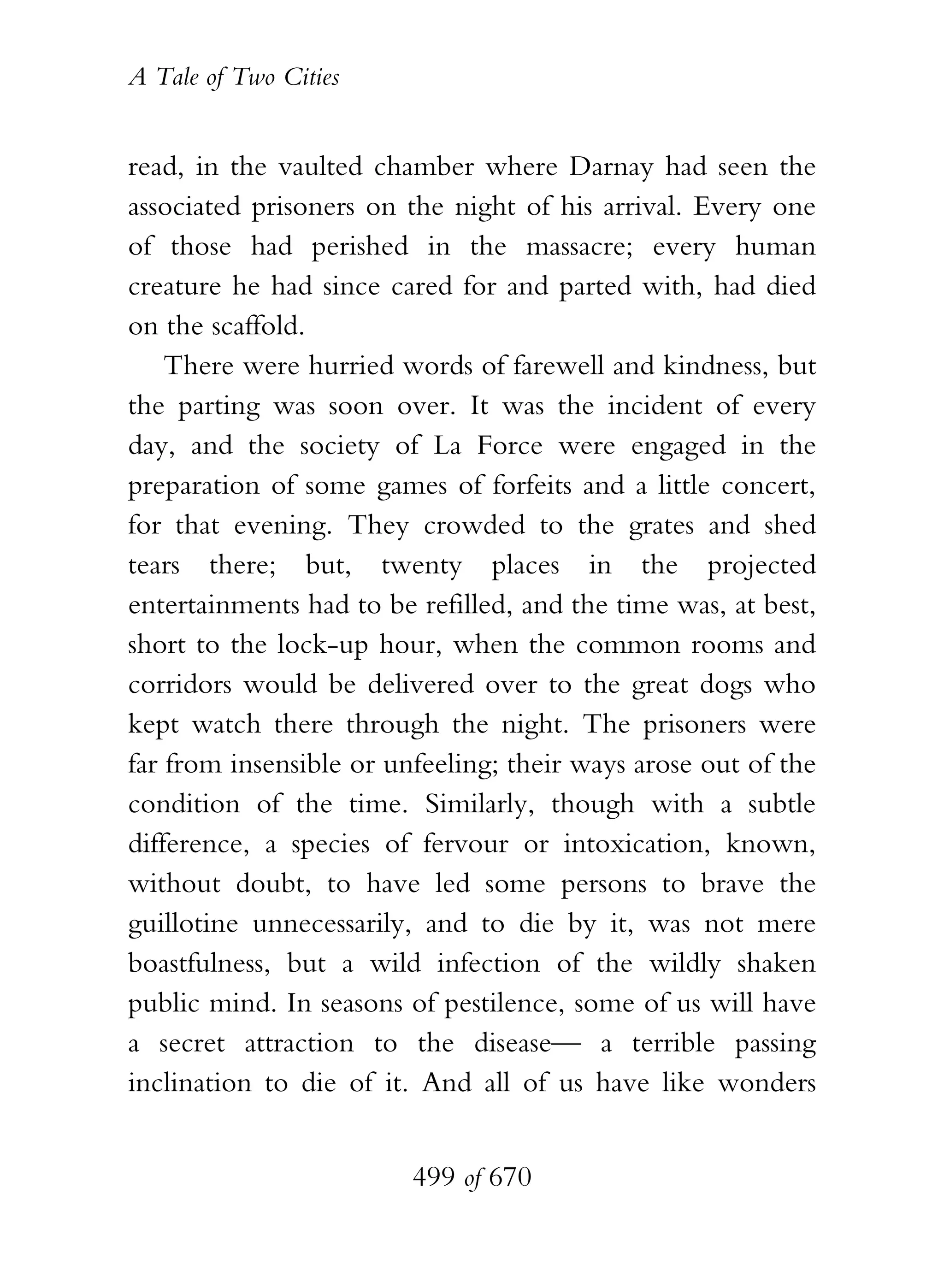 A Tale of Two Cities
499 of 670
read, in the vaulted chamber where Darnay had seen the
associated prisoners on the night of his arrival. Every one
of those had perished in the massacre; every human
creature he had since cared for and parted with, had died
on the scaffold.
There were hurried words of farewell and kindness, but
the parting was soon over. It was the incident of every
day, and the society of La Force were engaged in the
preparation of some games of forfeits and a little concert,
for that evening. They crowded to the grates and shed
tears there; but, twenty places in the projected
entertainments had to be refilled, and the time was, at best,
short to the lock-up hour, when the common rooms and
corridors would be delivered over to the great dogs who
kept watch there through the night. The prisoners were
far from insensible or unfeeling; their ways arose out of the
condition of the time. Similarly, though with a subtle
difference, a species of fervour or intoxication, known,
without doubt, to have led some persons to brave the
guillotine unnecessarily, and to die by it, was not mere
boastfulness, but a wild infection of the wildly shaken
public mind. In seasons of pestilence, some of us will have
a secret attraction to the disease— a terrible passing
inclination to die of it. And all of us have like wonders
 