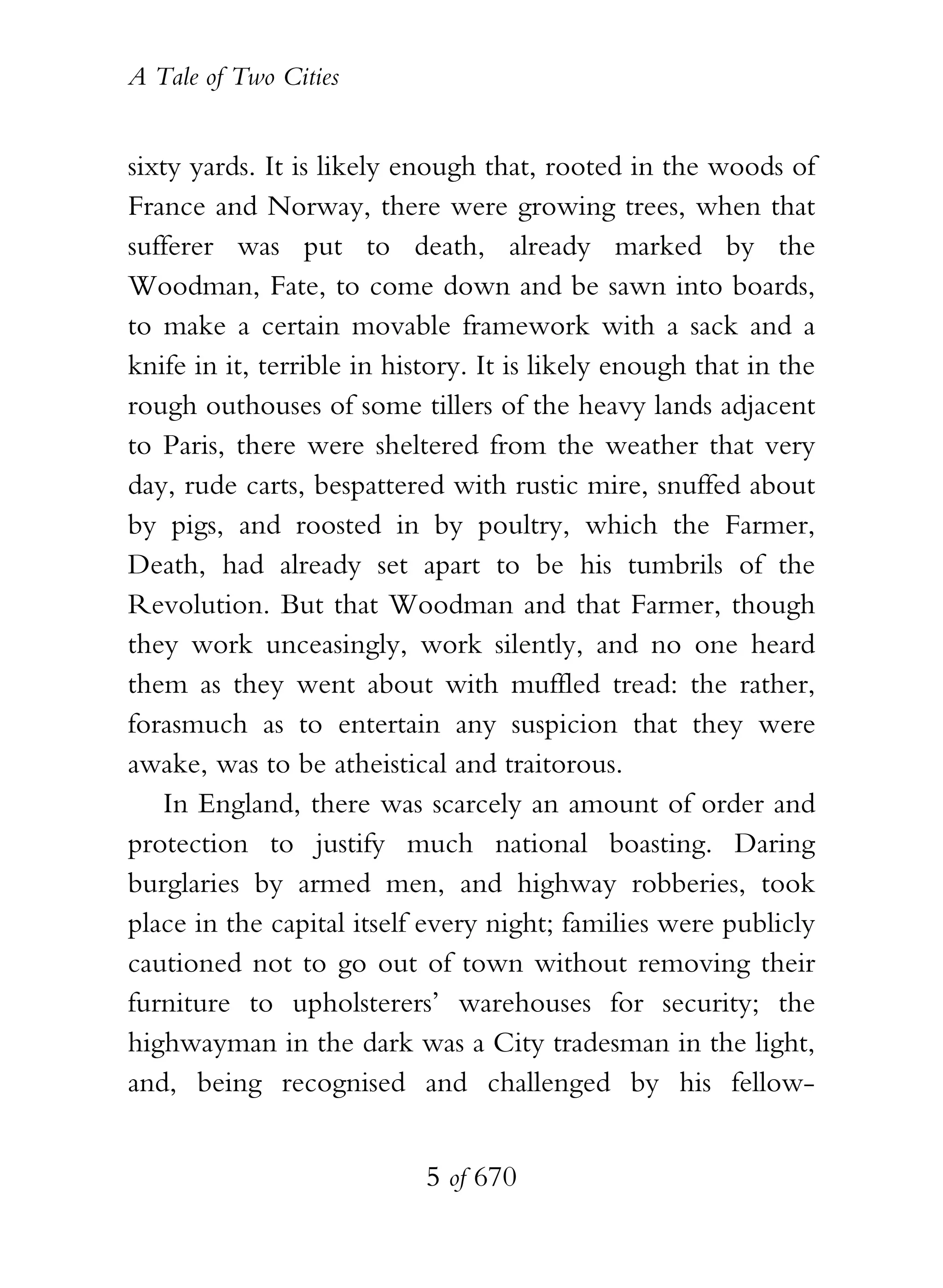 A Tale of Two Cities
5 of 670
sixty yards. It is likely enough that, rooted in the woods of
France and Norway, there were growing trees, when that
sufferer was put to death, already marked by the
Woodman, Fate, to come down and be sawn into boards,
to make a certain movable framework with a sack and a
knife in it, terrible in history. It is likely enough that in the
rough outhouses of some tillers of the heavy lands adjacent
to Paris, there were sheltered from the weather that very
day, rude carts, bespattered with rustic mire, snuffed about
by pigs, and roosted in by poultry, which the Farmer,
Death, had already set apart to be his tumbrils of the
Revolution. But that Woodman and that Farmer, though
they work unceasingly, work silently, and no one heard
them as they went about with muffled tread: the rather,
forasmuch as to entertain any suspicion that they were
awake, was to be atheistical and traitorous.
In England, there was scarcely an amount of order and
protection to justify much national boasting. Daring
burglaries by armed men, and highway robberies, took
place in the capital itself every night; families were publicly
cautioned not to go out of town without removing their
furniture to upholsterers’ warehouses for security; the
highwayman in the dark was a City tradesman in the light,
and, being recognised and challenged by his fellow-
 
