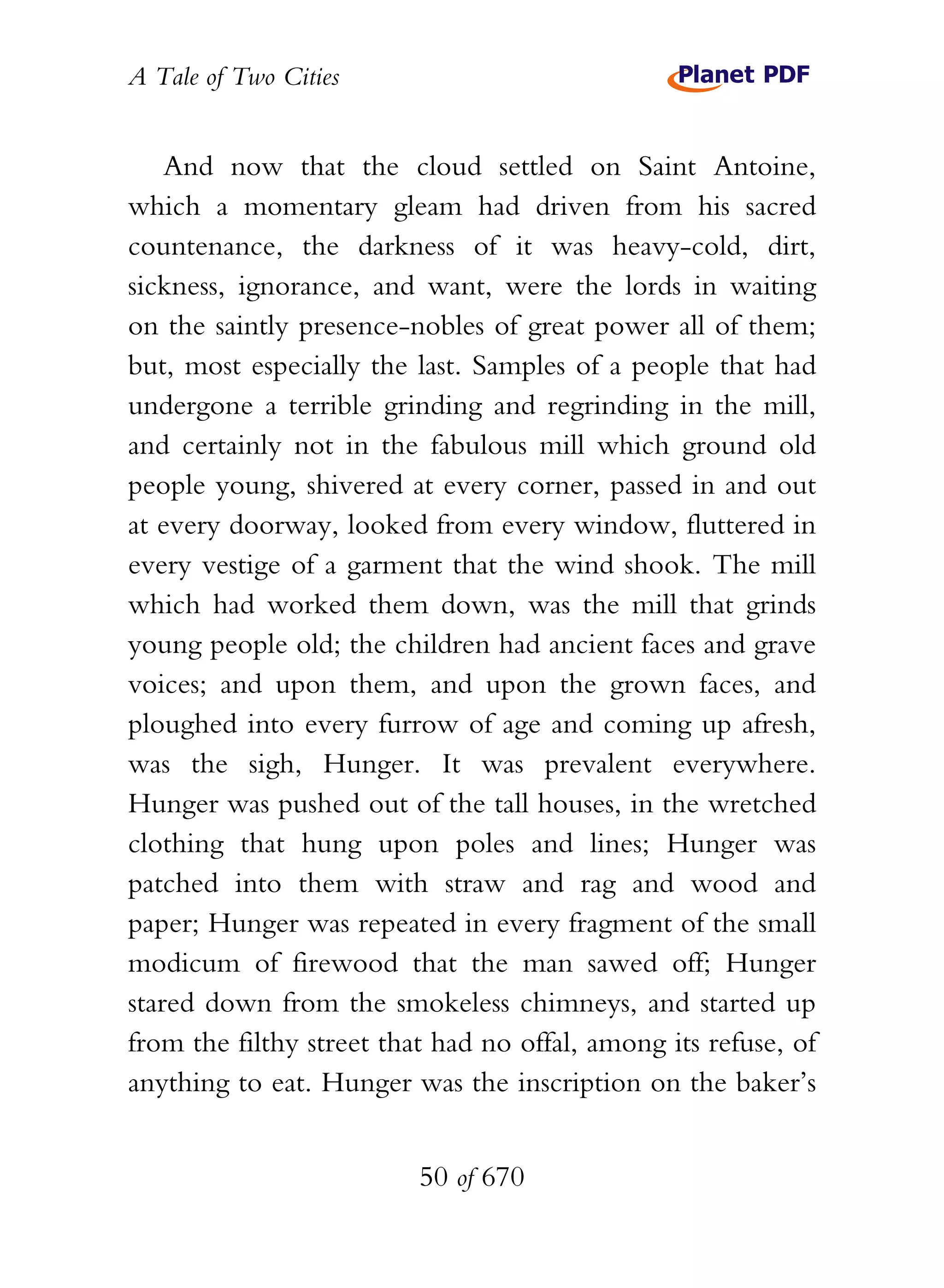 A Tale of Two Cities
50 of 670
And now that the cloud settled on Saint Antoine,
which a momentary gleam had driven from his sacred
countenance, the darkness of it was heavy-cold, dirt,
sickness, ignorance, and want, were the lords in waiting
on the saintly presence-nobles of great power all of them;
but, most especially the last. Samples of a people that had
undergone a terrible grinding and regrinding in the mill,
and certainly not in the fabulous mill which ground old
people young, shivered at every corner, passed in and out
at every doorway, looked from every window, fluttered in
every vestige of a garment that the wind shook. The mill
which had worked them down, was the mill that grinds
young people old; the children had ancient faces and grave
voices; and upon them, and upon the grown faces, and
ploughed into every furrow of age and coming up afresh,
was the sigh, Hunger. It was prevalent everywhere.
Hunger was pushed out of the tall houses, in the wretched
clothing that hung upon poles and lines; Hunger was
patched into them with straw and rag and wood and
paper; Hunger was repeated in every fragment of the small
modicum of firewood that the man sawed off; Hunger
stared down from the smokeless chimneys, and started up
from the filthy street that had no offal, among its refuse, of
anything to eat. Hunger was the inscription on the baker’s
 