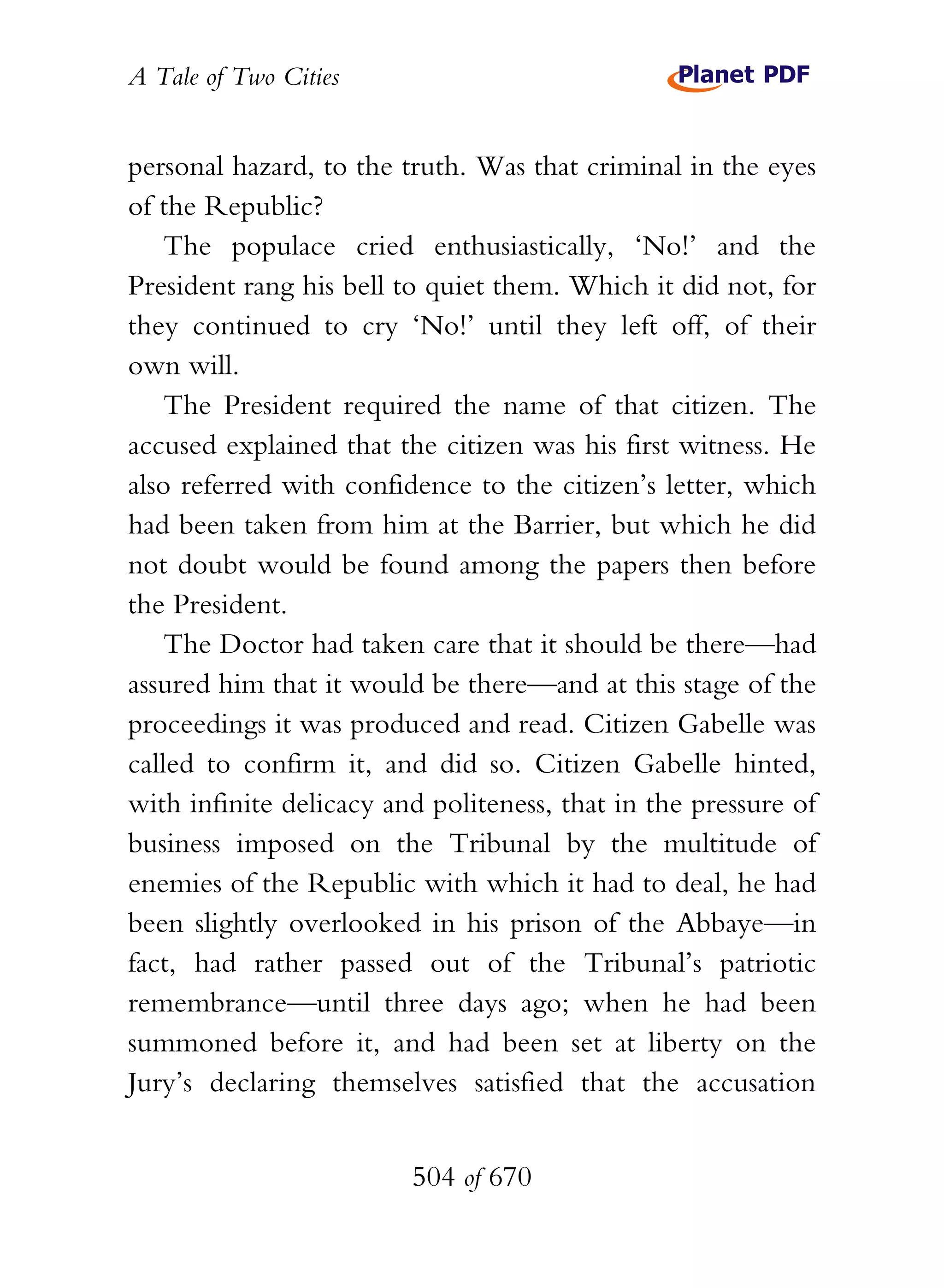 A Tale of Two Cities
504 of 670
personal hazard, to the truth. Was that criminal in the eyes
of the Republic?
The populace cried enthusiastically, ‘No!’ and the
President rang his bell to quiet them. Which it did not, for
they continued to cry ‘No!’ until they left off, of their
own will.
The President required the name of that citizen. The
accused explained that the citizen was his first witness. He
also referred with confidence to the citizen’s letter, which
had been taken from him at the Barrier, but which he did
not doubt would be found among the papers then before
the President.
The Doctor had taken care that it should be there—had
assured him that it would be there—and at this stage of the
proceedings it was produced and read. Citizen Gabelle was
called to confirm it, and did so. Citizen Gabelle hinted,
with infinite delicacy and politeness, that in the pressure of
business imposed on the Tribunal by the multitude of
enemies of the Republic with which it had to deal, he had
been slightly overlooked in his prison of the Abbaye—in
fact, had rather passed out of the Tribunal’s patriotic
remembrance—until three days ago; when he had been
summoned before it, and had been set at liberty on the
Jury’s declaring themselves satisfied that the accusation
 