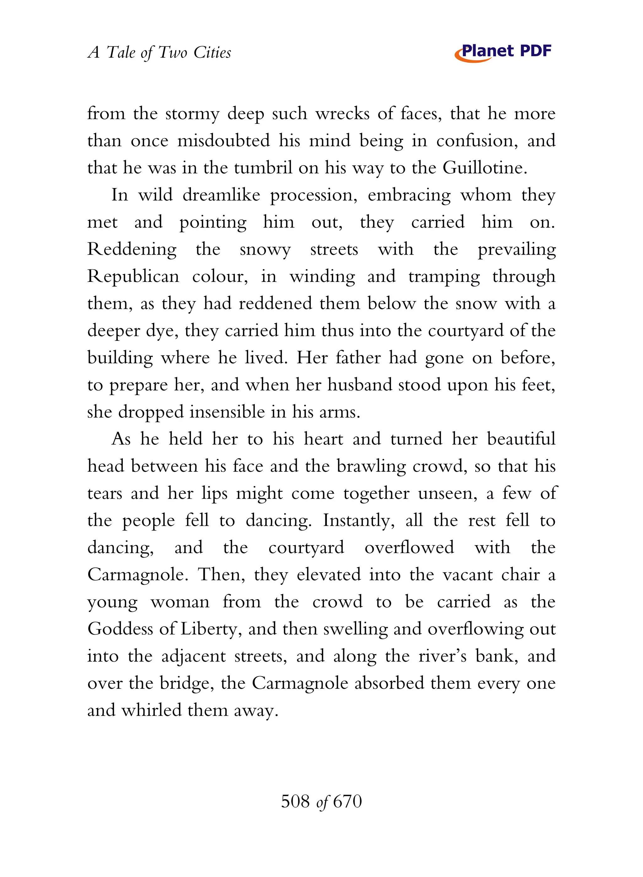 A Tale of Two Cities
508 of 670
from the stormy deep such wrecks of faces, that he more
than once misdoubted his mind being in confusion, and
that he was in the tumbril on his way to the Guillotine.
In wild dreamlike procession, embracing whom they
met and pointing him out, they carried him on.
Reddening the snowy streets with the prevailing
Republican colour, in winding and tramping through
them, as they had reddened them below the snow with a
deeper dye, they carried him thus into the courtyard of the
building where he lived. Her father had gone on before,
to prepare her, and when her husband stood upon his feet,
she dropped insensible in his arms.
As he held her to his heart and turned her beautiful
head between his face and the brawling crowd, so that his
tears and her lips might come together unseen, a few of
the people fell to dancing. Instantly, all the rest fell to
dancing, and the courtyard overflowed with the
Carmagnole. Then, they elevated into the vacant chair a
young woman from the crowd to be carried as the
Goddess of Liberty, and then swelling and overflowing out
into the adjacent streets, and along the river’s bank, and
over the bridge, the Carmagnole absorbed them every one
and whirled them away.
 