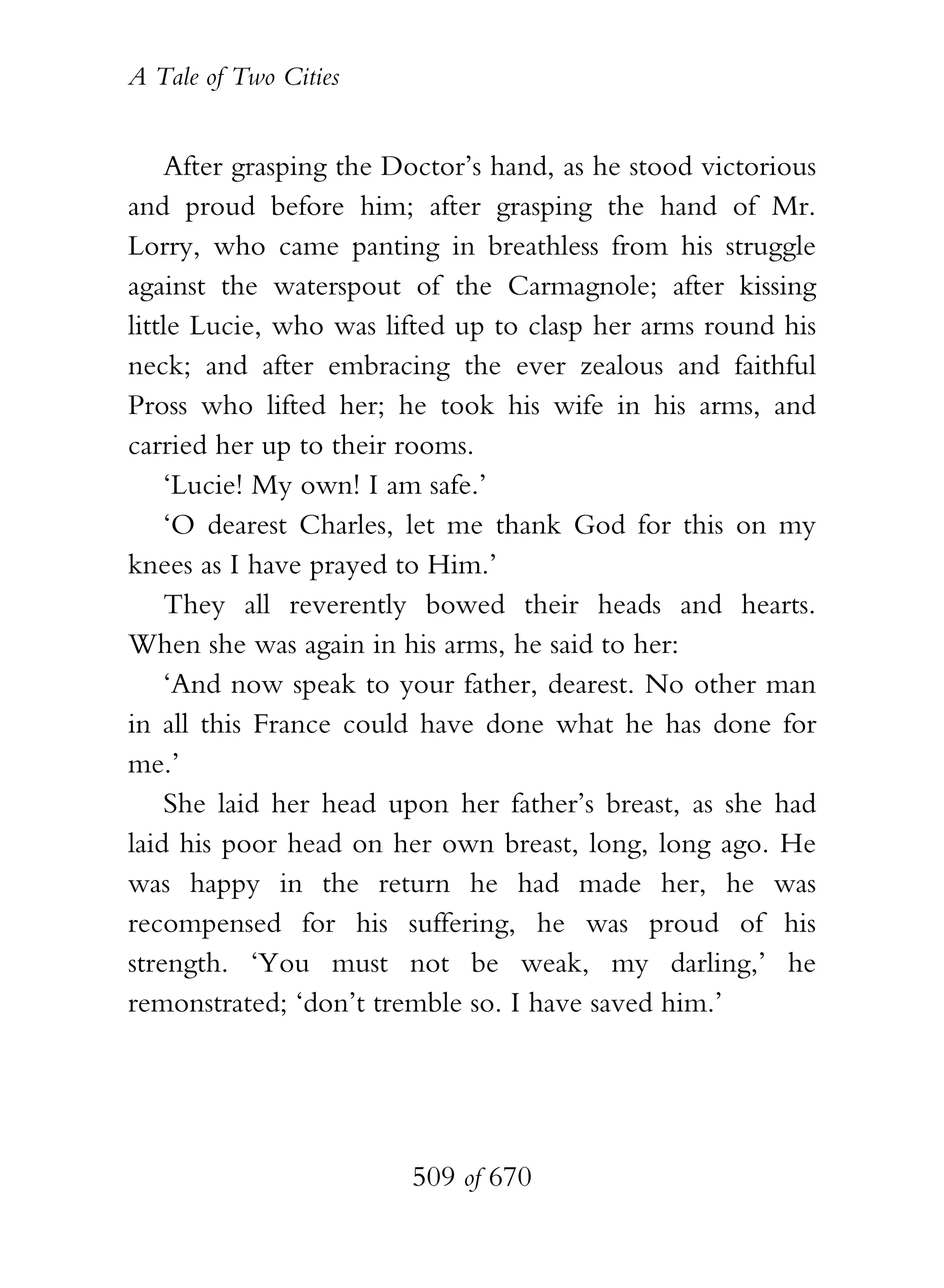 A Tale of Two Cities
509 of 670
After grasping the Doctor’s hand, as he stood victorious
and proud before him; after grasping the hand of Mr.
Lorry, who came panting in breathless from his struggle
against the waterspout of the Carmagnole; after kissing
little Lucie, who was lifted up to clasp her arms round his
neck; and after embracing the ever zealous and faithful
Pross who lifted her; he took his wife in his arms, and
carried her up to their rooms.
‘Lucie! My own! I am safe.’
‘O dearest Charles, let me thank God for this on my
knees as I have prayed to Him.’
They all reverently bowed their heads and hearts.
When she was again in his arms, he said to her:
‘And now speak to your father, dearest. No other man
in all this France could have done what he has done for
me.’
She laid her head upon her father’s breast, as she had
laid his poor head on her own breast, long, long ago. He
was happy in the return he had made her, he was
recompensed for his suffering, he was proud of his
strength. ‘You must not be weak, my darling,’ he
remonstrated; ‘don’t tremble so. I have saved him.’
 