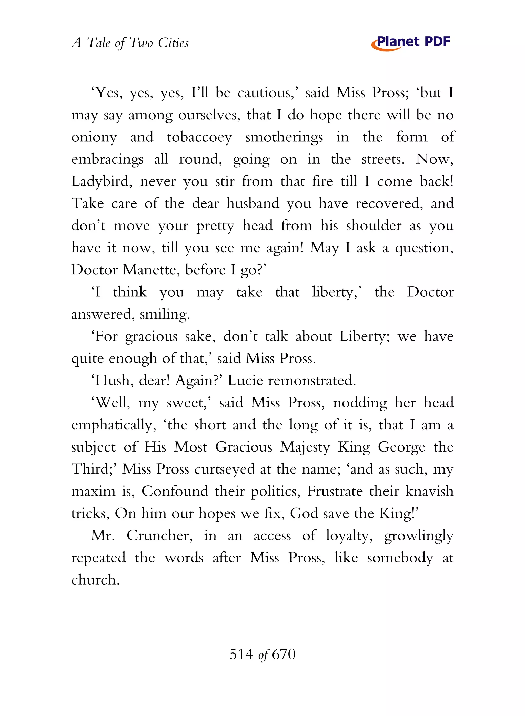 A Tale of Two Cities
514 of 670
‘Yes, yes, yes, I’ll be cautious,’ said Miss Pross; ‘but I
may say among ourselves, that I do hope there will be no
oniony and tobaccoey smotherings in the form of
embracings all round, going on in the streets. Now,
Ladybird, never you stir from that fire till I come back!
Take care of the dear husband you have recovered, and
don’t move your pretty head from his shoulder as you
have it now, till you see me again! May I ask a question,
Doctor Manette, before I go?’
‘I think you may take that liberty,’ the Doctor
answered, smiling.
‘For gracious sake, don’t talk about Liberty; we have
quite enough of that,’ said Miss Pross.
‘Hush, dear! Again?’ Lucie remonstrated.
‘Well, my sweet,’ said Miss Pross, nodding her head
emphatically, ‘the short and the long of it is, that I am a
subject of His Most Gracious Majesty King George the
Third;’ Miss Pross curtseyed at the name; ‘and as such, my
maxim is, Confound their politics, Frustrate their knavish
tricks, On him our hopes we fix, God save the King!’
Mr. Cruncher, in an access of loyalty, growlingly
repeated the words after Miss Pross, like somebody at
church.
 
