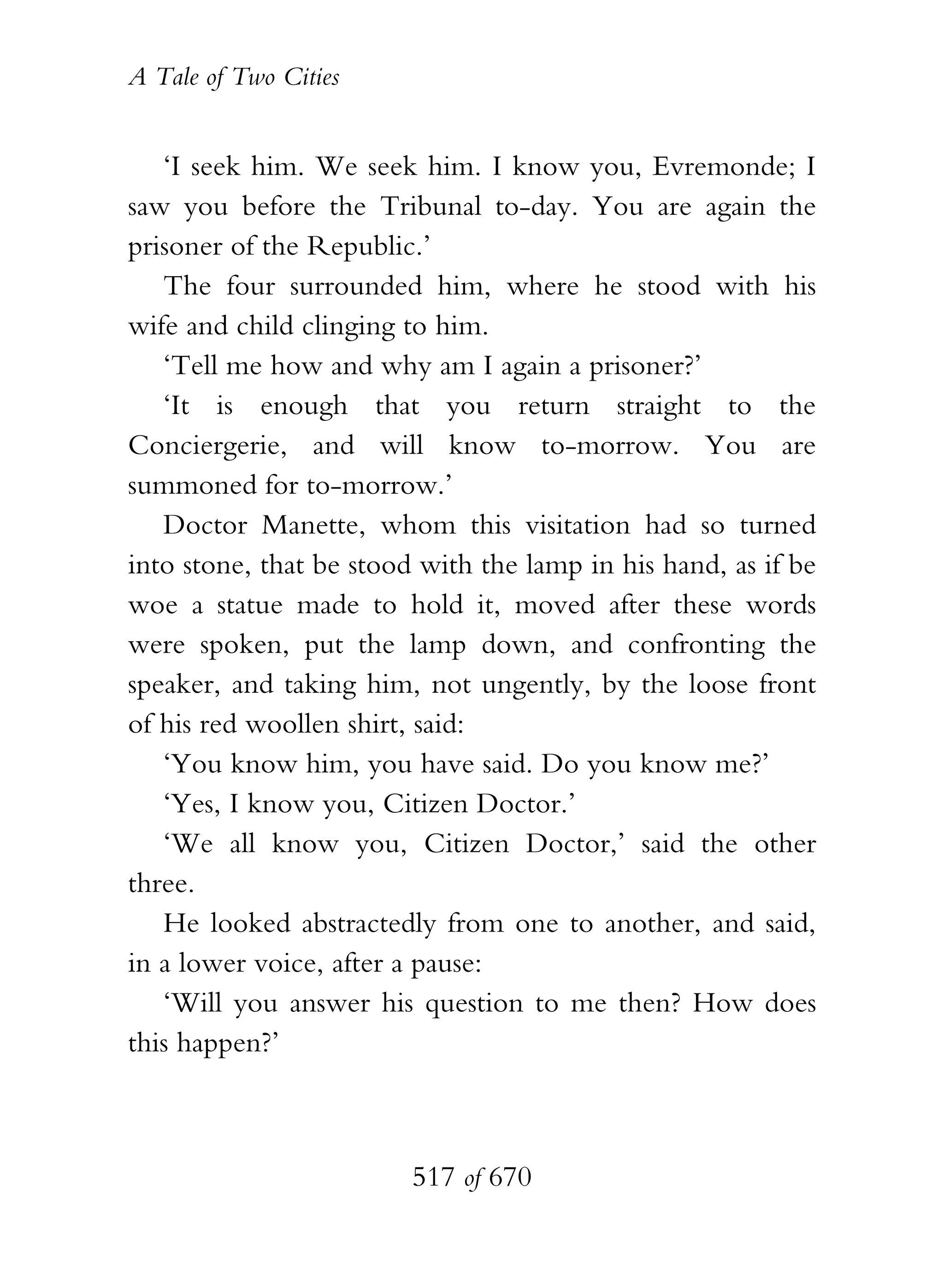 A Tale of Two Cities
517 of 670
‘I seek him. We seek him. I know you, Evremonde; I
saw you before the Tribunal to-day. You are again the
prisoner of the Republic.’
The four surrounded him, where he stood with his
wife and child clinging to him.
‘Tell me how and why am I again a prisoner?’
‘It is enough that you return straight to the
Conciergerie, and will know to-morrow. You are
summoned for to-morrow.’
Doctor Manette, whom this visitation had so turned
into stone, that be stood with the lamp in his hand, as if be
woe a statue made to hold it, moved after these words
were spoken, put the lamp down, and confronting the
speaker, and taking him, not ungently, by the loose front
of his red woollen shirt, said:
‘You know him, you have said. Do you know me?’
‘Yes, I know you, Citizen Doctor.’
‘We all know you, Citizen Doctor,’ said the other
three.
He looked abstractedly from one to another, and said,
in a lower voice, after a pause:
‘Will you answer his question to me then? How does
this happen?’
 