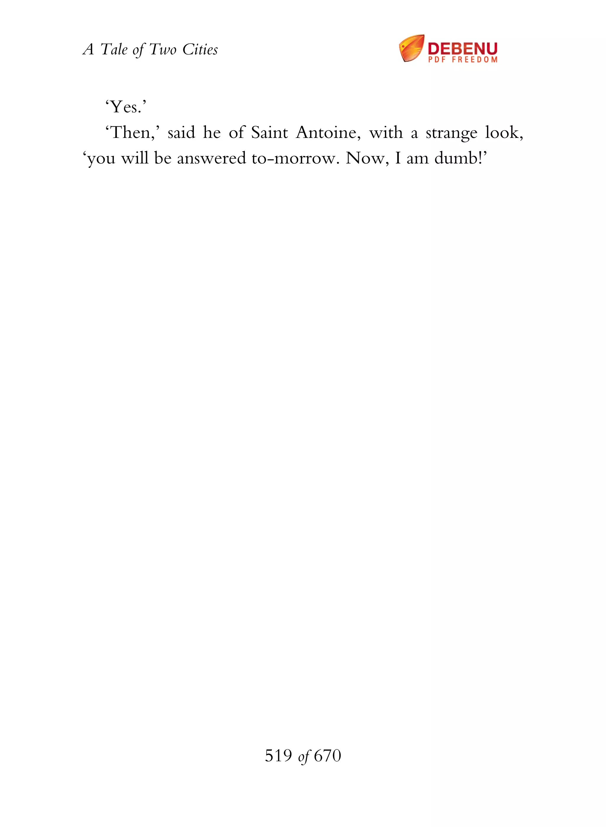 A Tale of Two Cities
519 of 670
‘Yes.’
‘Then,’ said he of Saint Antoine, with a strange look,
‘you will be answered to-morrow. Now, I am dumb!’
 