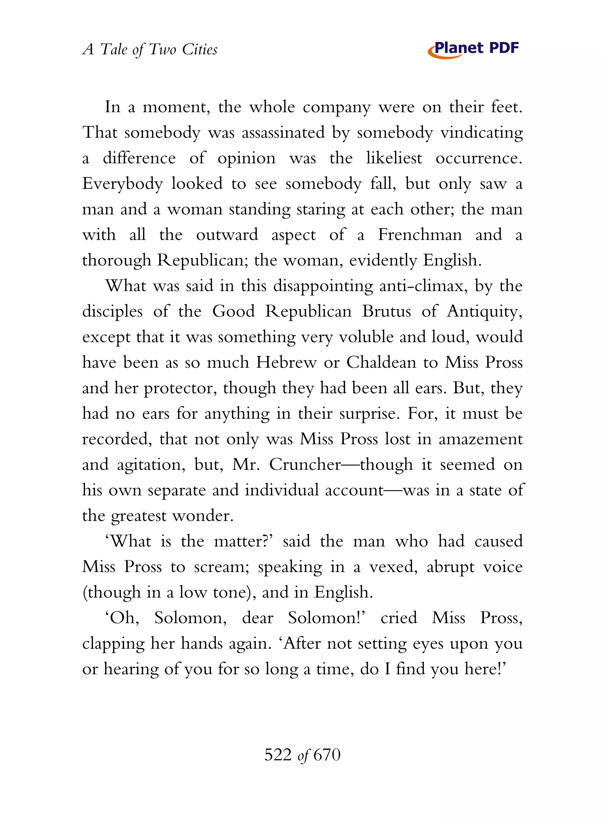 A Tale of Two Cities
522 of 670
In a moment, the whole company were on their feet.
That somebody was assassinated by somebody vindicating
a difference of opinion was the likeliest occurrence.
Everybody looked to see somebody fall, but only saw a
man and a woman standing staring at each other; the man
with all the outward aspect of a Frenchman and a
thorough Republican; the woman, evidently English.
What was said in this disappointing anti-climax, by the
disciples of the Good Republican Brutus of Antiquity,
except that it was something very voluble and loud, would
have been as so much Hebrew or Chaldean to Miss Pross
and her protector, though they had been all ears. But, they
had no ears for anything in their surprise. For, it must be
recorded, that not only was Miss Pross lost in amazement
and agitation, but, Mr. Cruncher—though it seemed on
his own separate and individual account—was in a state of
the greatest wonder.
‘What is the matter?’ said the man who had caused
Miss Pross to scream; speaking in a vexed, abrupt voice
(though in a low tone), and in English.
‘Oh, Solomon, dear Solomon!’ cried Miss Pross,
clapping her hands again. ‘After not setting eyes upon you
or hearing of you for so long a time, do I find you here!’
 