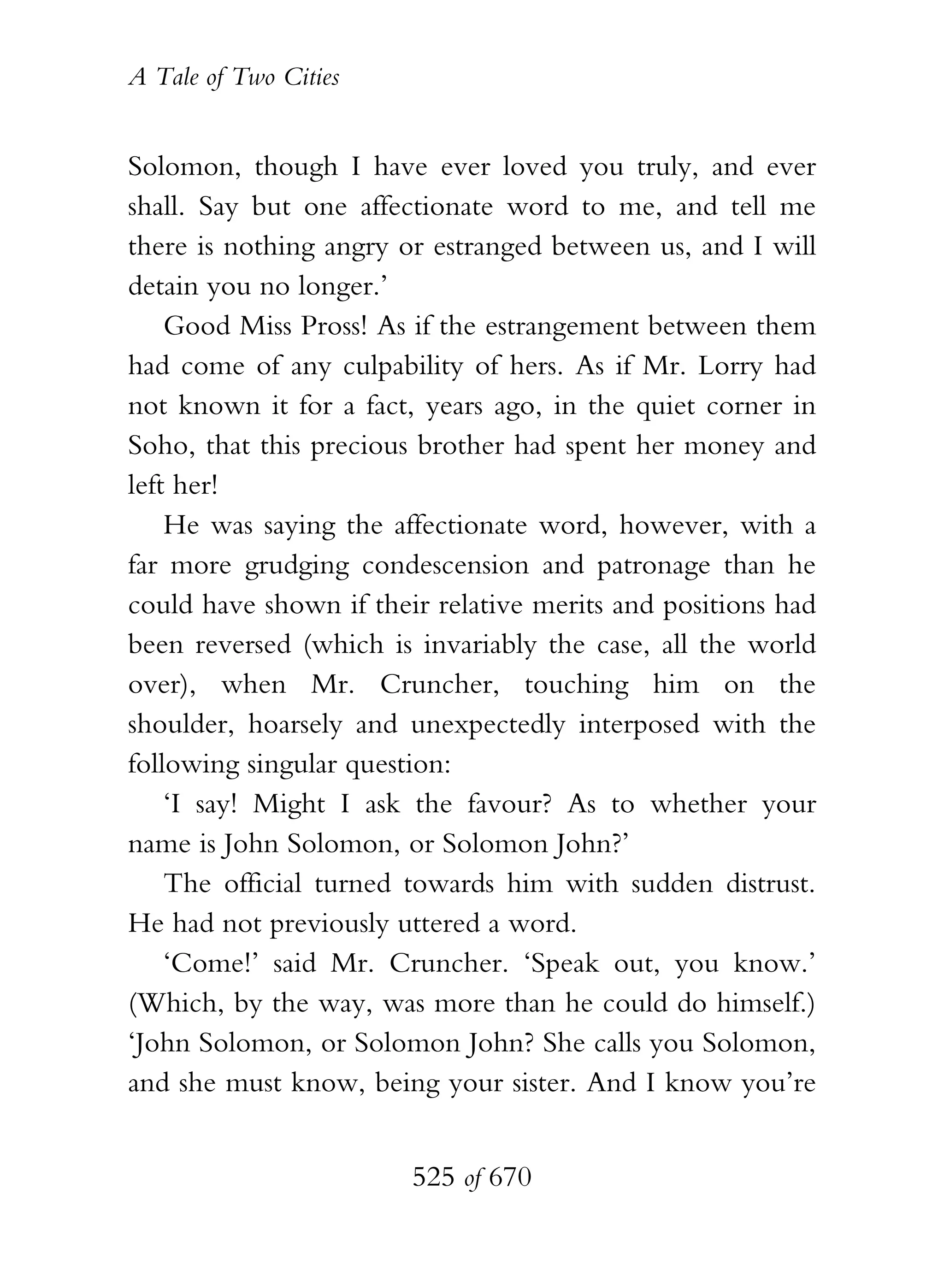 A Tale of Two Cities
525 of 670
Solomon, though I have ever loved you truly, and ever
shall. Say but one affectionate word to me, and tell me
there is nothing angry or estranged between us, and I will
detain you no longer.’
Good Miss Pross! As if the estrangement between them
had come of any culpability of hers. As if Mr. Lorry had
not known it for a fact, years ago, in the quiet corner in
Soho, that this precious brother had spent her money and
left her!
He was saying the affectionate word, however, with a
far more grudging condescension and patronage than he
could have shown if their relative merits and positions had
been reversed (which is invariably the case, all the world
over), when Mr. Cruncher, touching him on the
shoulder, hoarsely and unexpectedly interposed with the
following singular question:
‘I say! Might I ask the favour? As to whether your
name is John Solomon, or Solomon John?’
The official turned towards him with sudden distrust.
He had not previously uttered a word.
‘Come!’ said Mr. Cruncher. ‘Speak out, you know.’
(Which, by the way, was more than he could do himself.)
‘John Solomon, or Solomon John? She calls you Solomon,
and she must know, being your sister. And I know you’re
 